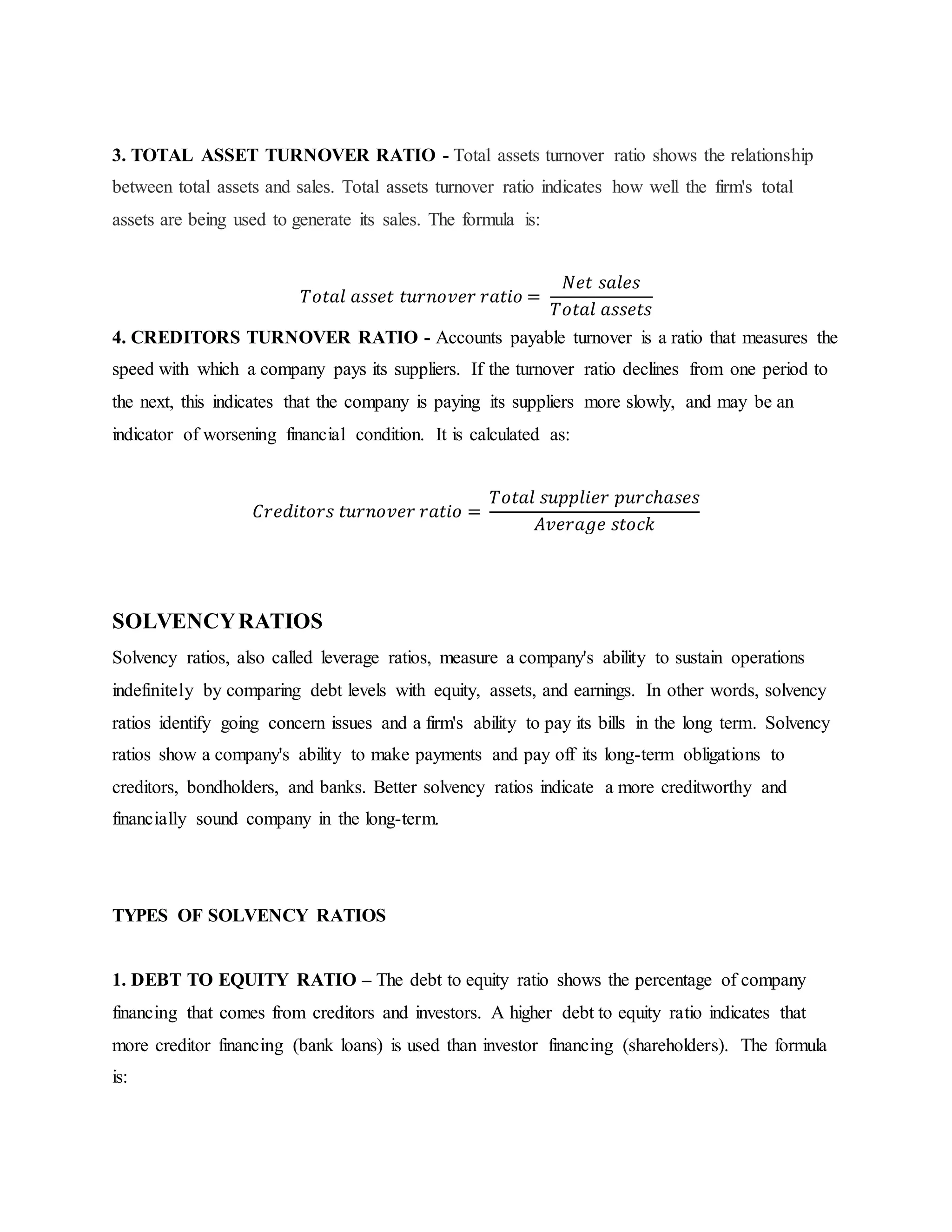 3. TOTAL ASSET TURNOVER RATIO - Total assets turnover ratio shows the relationship
between total assets and sales. Total assets turnover ratio indicates how well the firm's total
assets are being used to generate its sales. The formula is:
𝑇𝑜𝑡𝑎𝑙 𝑎𝑠𝑠𝑒𝑡 𝑡𝑢𝑟𝑛𝑜𝑣𝑒𝑟 𝑟𝑎𝑡𝑖𝑜 =
𝑁𝑒𝑡 𝑠𝑎𝑙𝑒𝑠
𝑇𝑜𝑡𝑎𝑙 𝑎𝑠𝑠𝑒𝑡𝑠
4. CREDITORS TURNOVER RATIO - Accounts payable turnover is a ratio that measures the
speed with which a company pays its suppliers. If the turnover ratio declines from one period to
the next, this indicates that the company is paying its suppliers more slowly, and may be an
indicator of worsening financial condition. It is calculated as:
𝐶𝑟𝑒𝑑𝑖𝑡𝑜𝑟𝑠 𝑡𝑢𝑟𝑛𝑜𝑣𝑒𝑟 𝑟𝑎𝑡𝑖𝑜 =
𝑇𝑜𝑡𝑎𝑙 𝑠𝑢𝑝𝑝𝑙𝑖𝑒𝑟 𝑝𝑢𝑟𝑐ℎ𝑎𝑠𝑒𝑠
𝐴𝑣𝑒𝑟𝑎𝑔𝑒 𝑠𝑡𝑜𝑐𝑘
SOLVENCYRATIOS
Solvency ratios, also called leverage ratios, measure a company's ability to sustain operations
indefinitely by comparing debt levels with equity, assets, and earnings. In other words, solvency
ratios identify going concern issues and a firm's ability to pay its bills in the long term. Solvency
ratios show a company's ability to make payments and pay off its long-term obligations to
creditors, bondholders, and banks. Better solvency ratios indicate a more creditworthy and
financially sound company in the long-term.
TYPES OF SOLVENCY RATIOS
1. DEBT TO EQUITY RATIO – The debt to equity ratio shows the percentage of company
financing that comes from creditors and investors. A higher debt to equity ratio indicates that
more creditor financing (bank loans) is used than investor financing (shareholders). The formula
is:
 