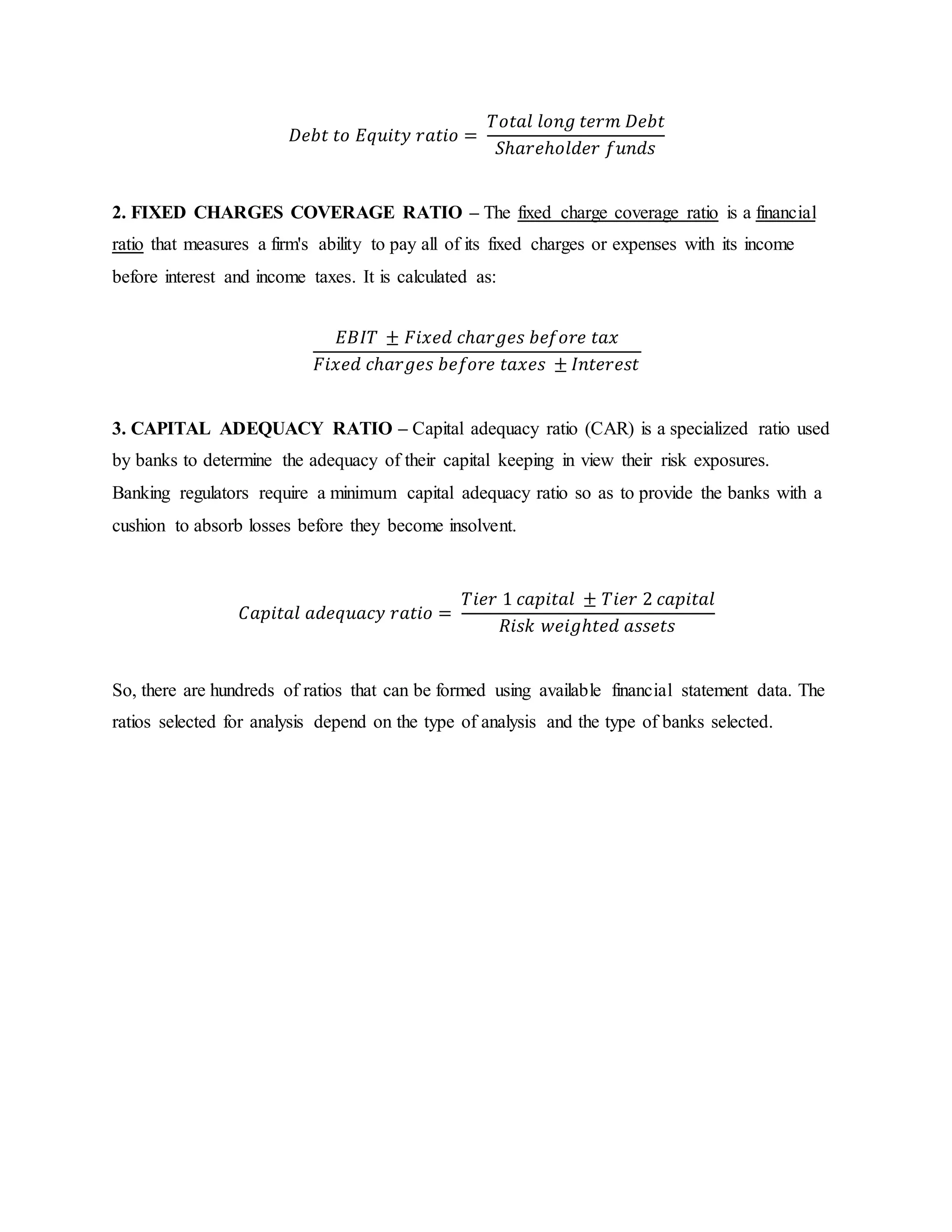 𝐷𝑒𝑏𝑡 𝑡𝑜 𝐸𝑞𝑢𝑖𝑡𝑦 𝑟𝑎𝑡𝑖𝑜 =
𝑇𝑜𝑡𝑎𝑙 𝑙𝑜𝑛𝑔 𝑡𝑒𝑟𝑚 𝐷𝑒𝑏𝑡
𝑆ℎ𝑎𝑟𝑒ℎ𝑜𝑙𝑑𝑒𝑟 𝑓𝑢𝑛𝑑𝑠
2. FIXED CHARGES COVERAGE RATIO – The fixed charge coverage ratio is a financial
ratio that measures a firm's ability to pay all of its fixed charges or expenses with its income
before interest and income taxes. It is calculated as:
𝐸𝐵𝐼𝑇 ± 𝐹𝑖𝑥𝑒𝑑 𝑐ℎ𝑎𝑟𝑔𝑒𝑠 𝑏𝑒𝑓𝑜𝑟𝑒 𝑡𝑎𝑥
𝐹𝑖𝑥𝑒𝑑 𝑐ℎ𝑎𝑟𝑔𝑒𝑠 𝑏𝑒𝑓𝑜𝑟𝑒 𝑡𝑎𝑥𝑒𝑠 ± 𝐼𝑛𝑡𝑒𝑟𝑒𝑠𝑡
3. CAPITAL ADEQUACY RATIO – Capital adequacy ratio (CAR) is a specialized ratio used
by banks to determine the adequacy of their capital keeping in view their risk exposures.
Banking regulators require a minimum capital adequacy ratio so as to provide the banks with a
cushion to absorb losses before they become insolvent.
𝐶𝑎𝑝𝑖𝑡𝑎𝑙 𝑎𝑑𝑒𝑞𝑢𝑎𝑐𝑦 𝑟𝑎𝑡𝑖𝑜 =
𝑇𝑖𝑒𝑟 1 𝑐𝑎𝑝𝑖𝑡𝑎𝑙 ± 𝑇𝑖𝑒𝑟 2 𝑐𝑎𝑝𝑖𝑡𝑎𝑙
𝑅𝑖𝑠𝑘 𝑤𝑒𝑖𝑔ℎ𝑡𝑒𝑑 𝑎𝑠𝑠𝑒𝑡𝑠
So, there are hundreds of ratios that can be formed using available financial statement data. The
ratios selected for analysis depend on the type of analysis and the type of banks selected.
 