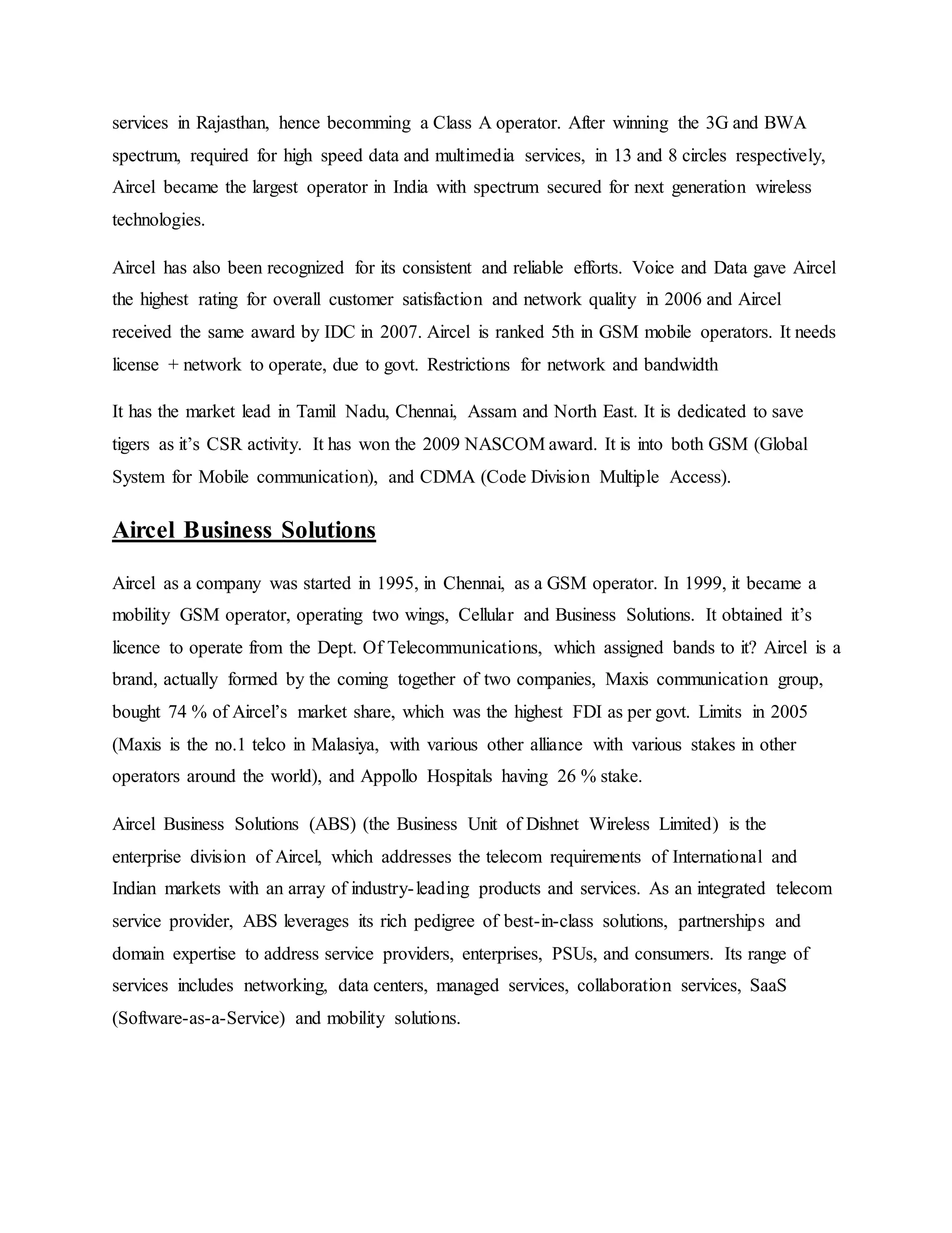 services in Rajasthan, hence becomming a Class A operator. After winning the 3G and BWA
spectrum, required for high speed data and multimedia services, in 13 and 8 circles respectively,
Aircel became the largest operator in India with spectrum secured for next generation wireless
technologies.
Aircel has also been recognized for its consistent and reliable efforts. Voice and Data gave Aircel
the highest rating for overall customer satisfaction and network quality in 2006 and Aircel
received the same award by IDC in 2007. Aircel is ranked 5th in GSM mobile operators. It needs
license + network to operate, due to govt. Restrictions for network and bandwidth
It has the market lead in Tamil Nadu, Chennai, Assam and North East. It is dedicated to save
tigers as it’s CSR activity. It has won the 2009 NASCOM award. It is into both GSM (Global
System for Mobile communication), and CDMA (Code Division Multiple Access).
Aircel Business Solutions
Aircel as a company was started in 1995, in Chennai, as a GSM operator. In 1999, it became a
mobility GSM operator, operating two wings, Cellular and Business Solutions. It obtained it’s
licence to operate from the Dept. Of Telecommunications, which assigned bands to it? Aircel is a
brand, actually formed by the coming together of two companies, Maxis communication group,
bought 74 % of Aircel’s market share, which was the highest FDI as per govt. Limits in 2005
(Maxis is the no.1 telco in Malasiya, with various other alliance with various stakes in other
operators around the world), and Appollo Hospitals having 26 % stake.
Aircel Business Solutions (ABS) (the Business Unit of Dishnet Wireless Limited) is the
enterprise division of Aircel, which addresses the telecom requirements of International and
Indian markets with an array of industry-leading products and services. As an integrated telecom
service provider, ABS leverages its rich pedigree of best-in-class solutions, partnerships and
domain expertise to address service providers, enterprises, PSUs, and consumers. Its range of
services includes networking, data centers, managed services, collaboration services, SaaS
(Software-as-a-Service) and mobility solutions.
 