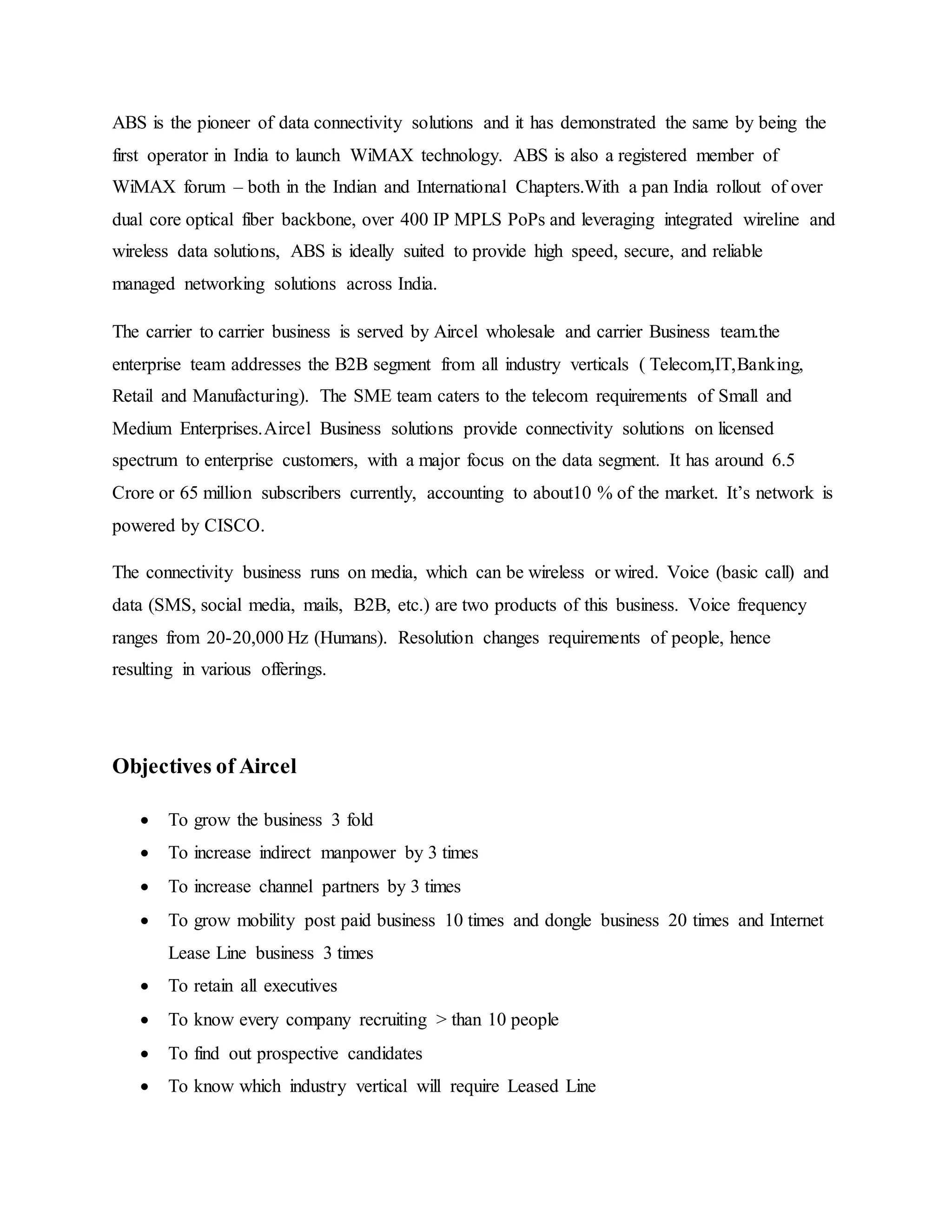 ABS is the pioneer of data connectivity solutions and it has demonstrated the same by being the
first operator in India to launch WiMAX technology. ABS is also a registered member of
WiMAX forum – both in the Indian and International Chapters.With a pan India rollout of over
dual core optical fiber backbone, over 400 IP MPLS PoPs and leveraging integrated wireline and
wireless data solutions, ABS is ideally suited to provide high speed, secure, and reliable
managed networking solutions across India.
The carrier to carrier business is served by Aircel wholesale and carrier Business team.the
enterprise team addresses the B2B segment from all industry verticals ( Telecom,IT,Banking,
Retail and Manufacturing). The SME team caters to the telecom requirements of Small and
Medium Enterprises.Aircel Business solutions provide connectivity solutions on licensed
spectrum to enterprise customers, with a major focus on the data segment. It has around 6.5
Crore or 65 million subscribers currently, accounting to about10 % of the market. It’s network is
powered by CISCO.
The connectivity business runs on media, which can be wireless or wired. Voice (basic call) and
data (SMS, social media, mails, B2B, etc.) are two products of this business. Voice frequency
ranges from 20-20,000 Hz (Humans). Resolution changes requirements of people, hence
resulting in various offerings.
Objectives of Aircel
 To grow the business 3 fold
 To increase indirect manpower by 3 times
 To increase channel partners by 3 times
 To grow mobility post paid business 10 times and dongle business 20 times and Internet
Lease Line business 3 times
 To retain all executives
 To know every company recruiting > than 10 people
 To find out prospective candidates
 To know which industry vertical will require Leased Line
 