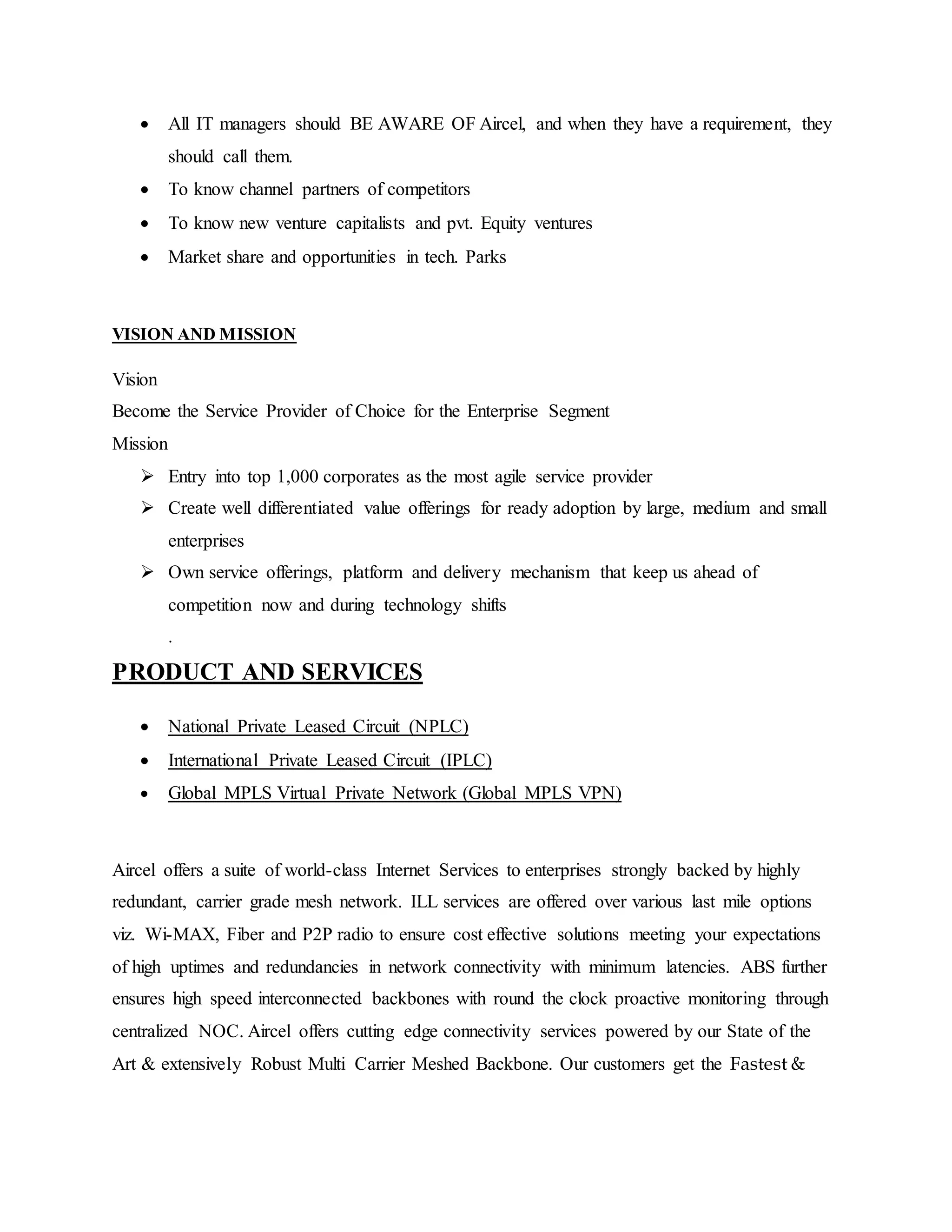  All IT managers should BE AWARE OF Aircel, and when they have a requirement, they
should call them.
 To know channel partners of competitors
 To know new venture capitalists and pvt. Equity ventures
 Market share and opportunities in tech. Parks
VISION AND MISSION
Vision
Become the Service Provider of Choice for the Enterprise Segment
Mission
 Entry into top 1,000 corporates as the most agile service provider
 Create well differentiated value offerings for ready adoption by large, medium and small
enterprises
 Own service offerings, platform and delivery mechanism that keep us ahead of
competition now and during technology shifts
.
PRODUCT AND SERVICES
 National Private Leased Circuit (NPLC)
 International Private Leased Circuit (IPLC)
 Global MPLS Virtual Private Network (Global MPLS VPN)
Aircel offers a suite of world-class Internet Services to enterprises strongly backed by highly
redundant, carrier grade mesh network. ILL services are offered over various last mile options
viz. Wi-MAX, Fiber and P2P radio to ensure cost effective solutions meeting your expectations
of high uptimes and redundancies in network connectivity with minimum latencies. ABS further
ensures high speed interconnected backbones with round the clock proactive monitoring through
centralized NOC. Aircel offers cutting edge connectivity services powered by our State of the
Art & extensively Robust Multi Carrier Meshed Backbone. Our customers get the Fastest &
 