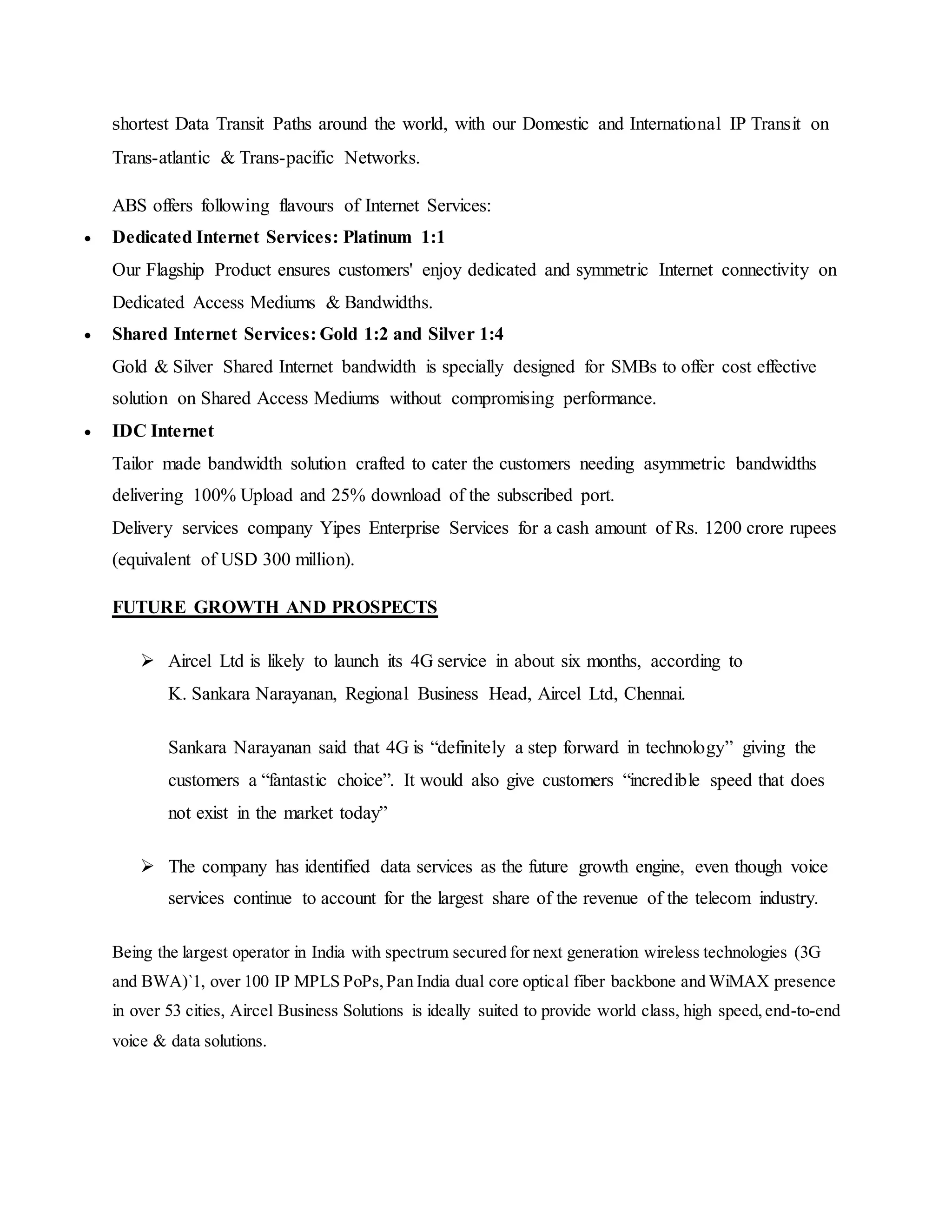 shortest Data Transit Paths around the world, with our Domestic and International IP Transit on
Trans-atlantic & Trans-pacific Networks.
ABS offers following flavours of Internet Services:
 Dedicated Internet Services: Platinum 1:1
Our Flagship Product ensures customers' enjoy dedicated and symmetric Internet connectivity on
Dedicated Access Mediums & Bandwidths.
 Shared Internet Services: Gold 1:2 and Silver 1:4
Gold & Silver Shared Internet bandwidth is specially designed for SMBs to offer cost effective
solution on Shared Access Mediums without compromising performance.
 IDC Internet
Tailor made bandwidth solution crafted to cater the customers needing asymmetric bandwidths
delivering 100% Upload and 25% download of the subscribed port.
Delivery services company Yipes Enterprise Services for a cash amount of Rs. 1200 crore rupees
(equivalent of USD 300 million).
FUTURE GROWTH AND PROSPECTS
 Aircel Ltd is likely to launch its 4G service in about six months, according to
K. Sankara Narayanan, Regional Business Head, Aircel Ltd, Chennai.
Sankara Narayanan said that 4G is “definitely a step forward in technology” giving the
customers a “fantastic choice”. It would also give customers “incredible speed that does
not exist in the market today”
 The company has identified data services as the future growth engine, even though voice
services continue to account for the largest share of the revenue of the telecom industry.
Being the largest operator in India with spectrum secured for next generation wireless technologies (3G
and BWA)`1, over 100 IP MPLS PoPs,Pan India dual core optical fiber backbone and WiMAX presence
in over 53 cities, Aircel Business Solutions is ideally suited to provide world class, high speed,end-to-end
voice & data solutions.
 