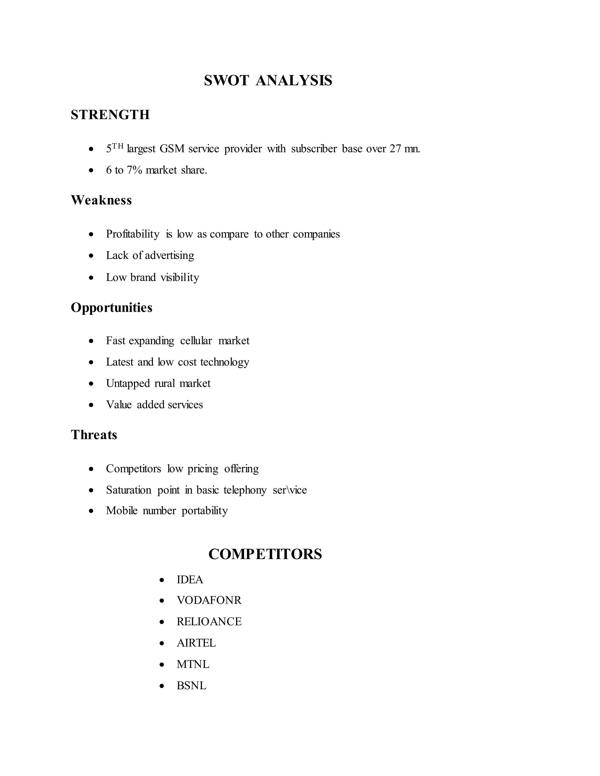 SWOT ANALYSIS
STRENGTH
 5TH largest GSM service provider with subscriber base over 27 mn.
 6 to 7% market share.
Weakness
 Profitability is low as compare to other companies
 Lack of advertising
 Low brand visibility
Opportunities
 Fast expanding cellular market
 Latest and low cost technology
 Untapped rural market
 Value added services
Threats
 Competitors low pricing offering
 Saturation point in basic telephony service
 Mobile number portability
COMPETITORS
 IDEA
 VODAFONR
 RELIOANCE
 AIRTEL
 MTNL
 BSNL
 