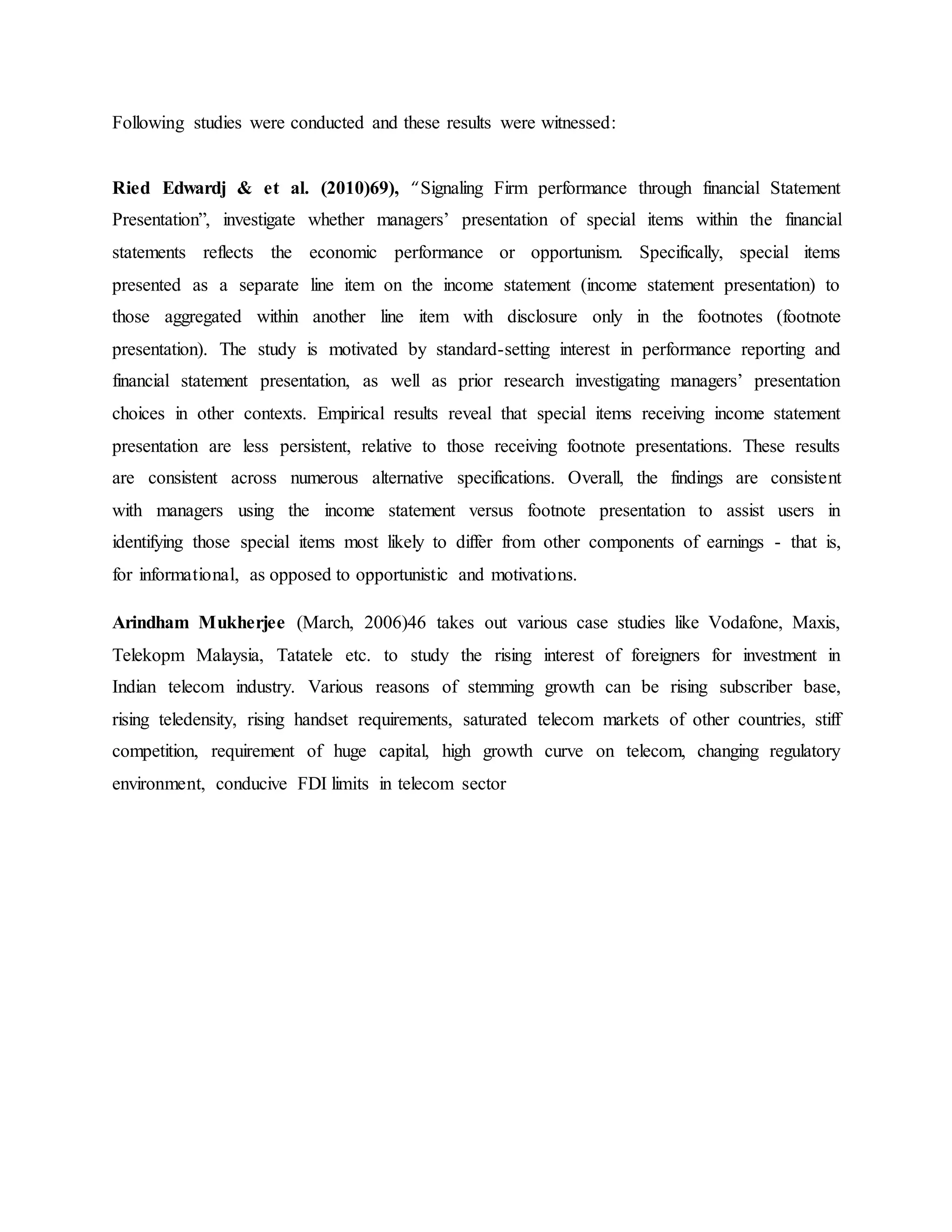 Following studies were conducted and these results were witnessed:
Ried Edwardj & et al. (2010)69), “Signaling Firm performance through financial Statement
Presentation”, investigate whether managers’ presentation of special items within the financial
statements reflects the economic performance or opportunism. Specifically, special items
presented as a separate line item on the income statement (income statement presentation) to
those aggregated within another line item with disclosure only in the footnotes (footnote
presentation). The study is motivated by standard-setting interest in performance reporting and
financial statement presentation, as well as prior research investigating managers’ presentation
choices in other contexts. Empirical results reveal that special items receiving income statement
presentation are less persistent, relative to those receiving footnote presentations. These results
are consistent across numerous alternative specifications. Overall, the findings are consistent
with managers using the income statement versus footnote presentation to assist users in
identifying those special items most likely to differ from other components of earnings - that is,
for informational, as opposed to opportunistic and motivations.
Arindham Mukherjee (March, 2006)46 takes out various case studies like Vodafone, Maxis,
Telekopm Malaysia, Tatatele etc. to study the rising interest of foreigners for investment in
Indian telecom industry. Various reasons of stemming growth can be rising subscriber base,
rising teledensity, rising handset requirements, saturated telecom markets of other countries, stiff
competition, requirement of huge capital, high growth curve on telecom, changing regulatory
environment, conducive FDI limits in telecom sector
 