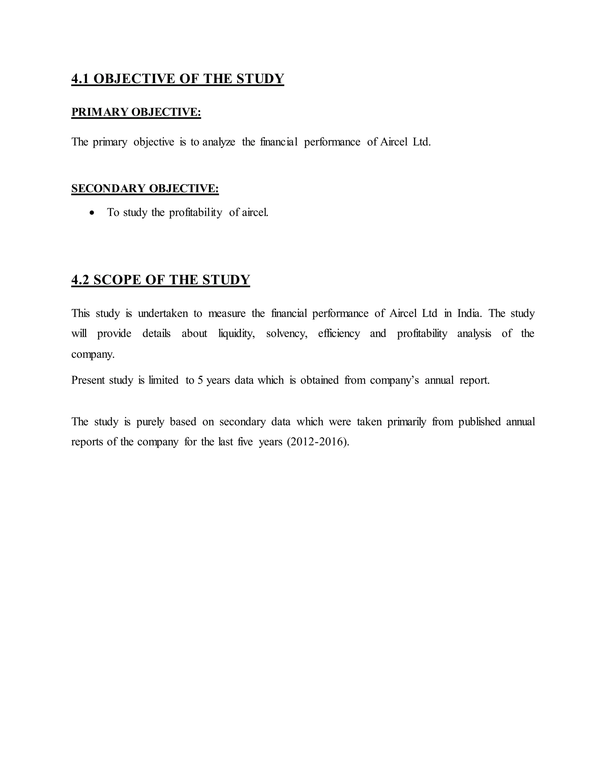4.1 OBJECTIVE OF THE STUDY
PRIMARY OBJECTIVE:
The primary objective is to analyze the financial performance of Aircel Ltd.
SECONDARY OBJECTIVE:
 To study the profitability of aircel.
4.2 SCOPE OF THE STUDY
This study is undertaken to measure the financial performance of Aircel Ltd in India. The study
will provide details about liquidity, solvency, efficiency and profitability analysis of the
company.
Present study is limited to 5 years data which is obtained from company’s annual report.
The study is purely based on secondary data which were taken primarily from published annual
reports of the company for the last five years (2012-2016).
 
