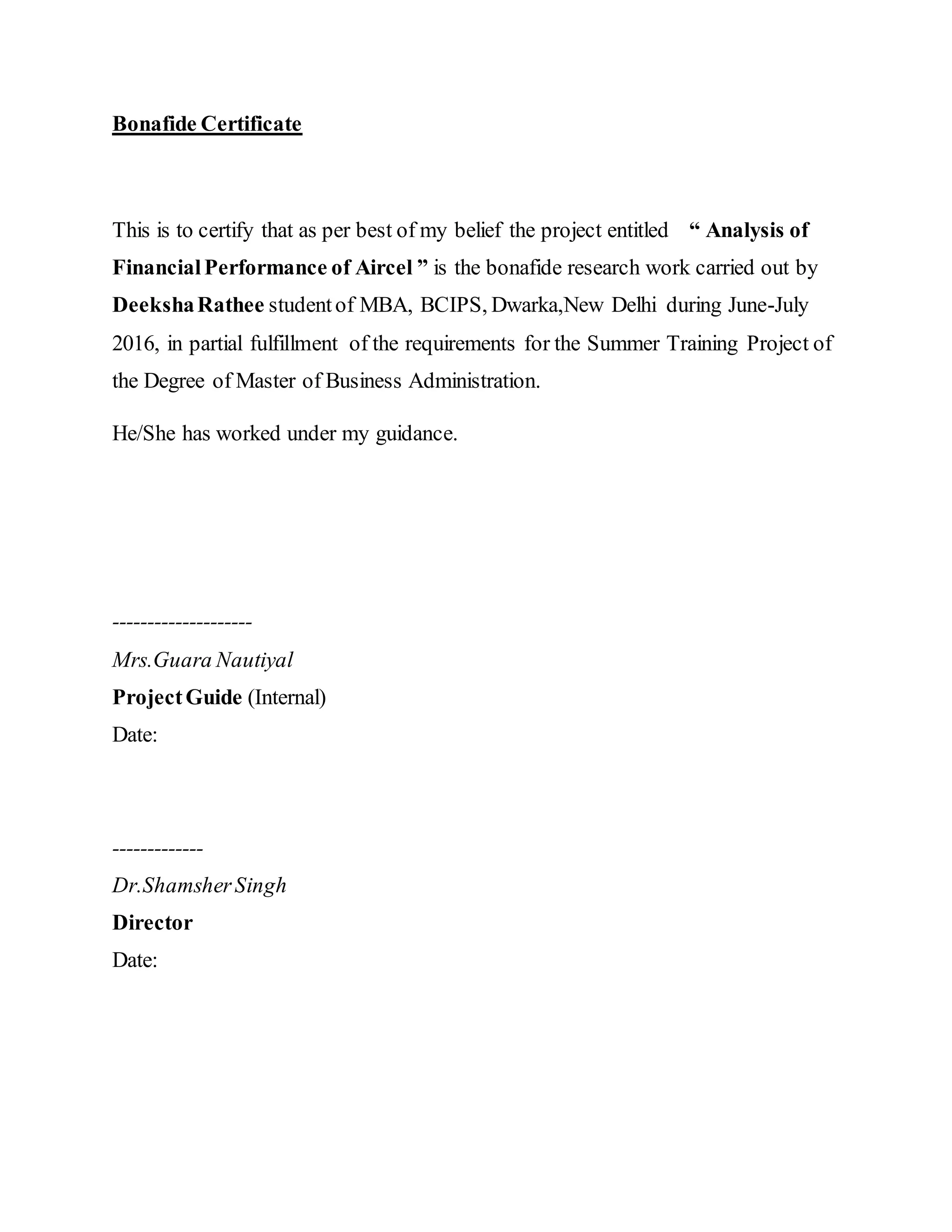 Bonafide Certificate
This is to certify that as per best of my belief the project entitled “ Analysis of
FinancialPerformance of Aircel ” is the bonafide research work carried out by
DeekshaRathee studentof MBA, BCIPS, Dwarka,New Delhi during June-July
2016, in partial fulfillment of the requirements for the Summer Training Project of
the Degree of Master of Business Administration.
He/She has worked under my guidance.
--------------------
Mrs.Guara Nautiyal
ProjectGuide (Internal)
Date:
-------------
Dr.ShamsherSingh
Director
Date:
 