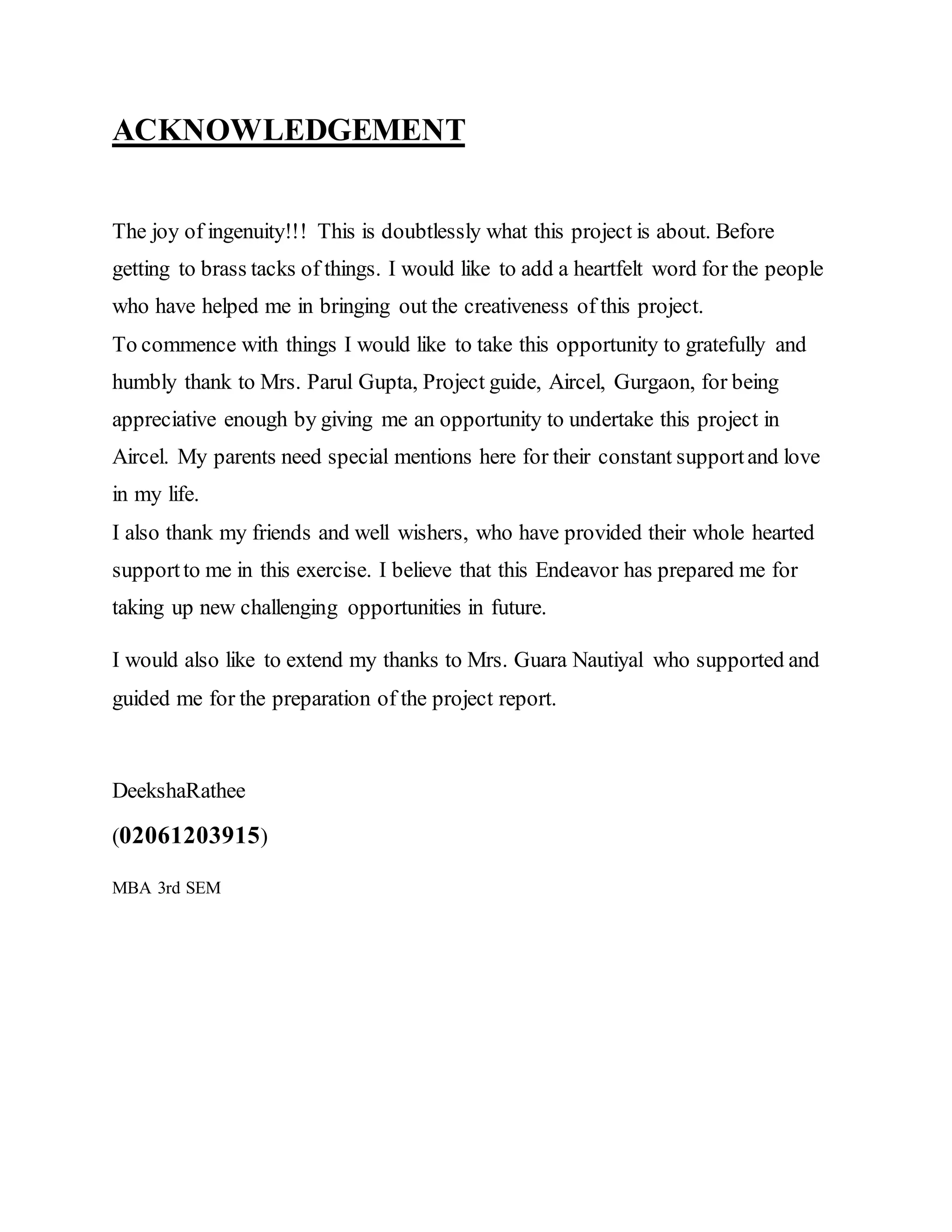 ACKNOWLEDGEMENT
The joy of ingenuity!!! This is doubtlessly what this project is about. Before
getting to brass tacks of things. I would like to add a heartfelt word for the people
who have helped me in bringing out the creativeness of this project.
To commence with things I would like to take this opportunity to gratefully and
humbly thank to Mrs. Parul Gupta, Project guide, Aircel, Gurgaon, for being
appreciative enough by giving me an opportunity to undertake this project in
Aircel. My parents need special mentions here for their constant supportand love
in my life.
I also thank my friends and well wishers, who have provided their whole hearted
supportto me in this exercise. I believe that this Endeavor has prepared me for
taking up new challenging opportunities in future.
I would also like to extend my thanks to Mrs. Guara Nautiyal who supported and
guided me for the preparation of the project report.
DeekshaRathee
(02061203915)
MBA 3rd SEM
 