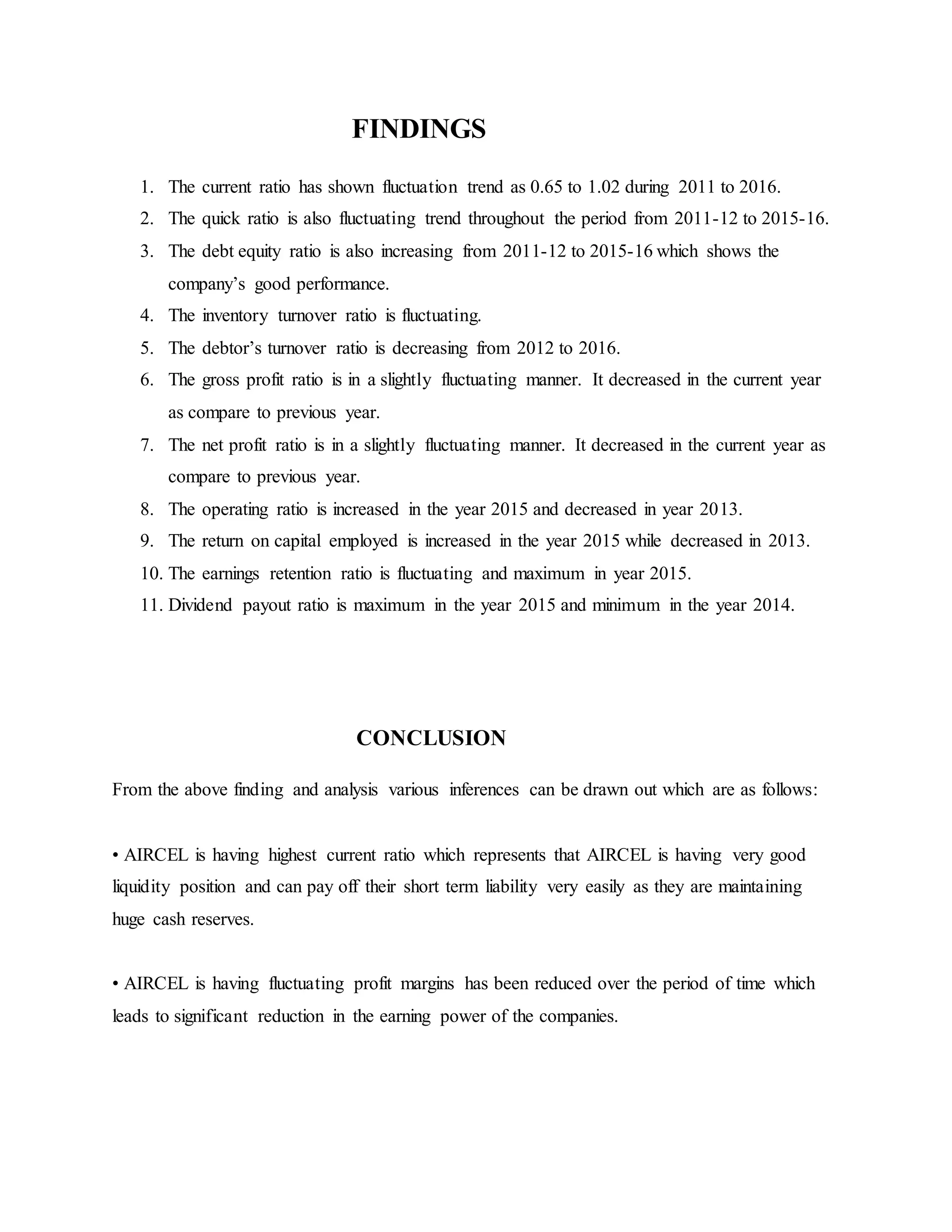 FINDINGS
1. The current ratio has shown fluctuation trend as 0.65 to 1.02 during 2011 to 2016.
2. The quick ratio is also fluctuating trend throughout the period from 2011-12 to 2015-16.
3. The debt equity ratio is also increasing from 2011-12 to 2015-16 which shows the
company’s good performance.
4. The inventory turnover ratio is fluctuating.
5. The debtor’s turnover ratio is decreasing from 2012 to 2016.
6. The gross profit ratio is in a slightly fluctuating manner. It decreased in the current year
as compare to previous year.
7. The net profit ratio is in a slightly fluctuating manner. It decreased in the current year as
compare to previous year.
8. The operating ratio is increased in the year 2015 and decreased in year 2013.
9. The return on capital employed is increased in the year 2015 while decreased in 2013.
10. The earnings retention ratio is fluctuating and maximum in year 2015.
11. Dividend payout ratio is maximum in the year 2015 and minimum in the year 2014.
CONCLUSION
From the above finding and analysis various inferences can be drawn out which are as follows:
• AIRCEL is having highest current ratio which represents that AIRCEL is having very good
liquidity position and can pay off their short term liability very easily as they are maintaining
huge cash reserves.
• AIRCEL is having fluctuating profit margins has been reduced over the period of time which
leads to significant reduction in the earning power of the companies.
 