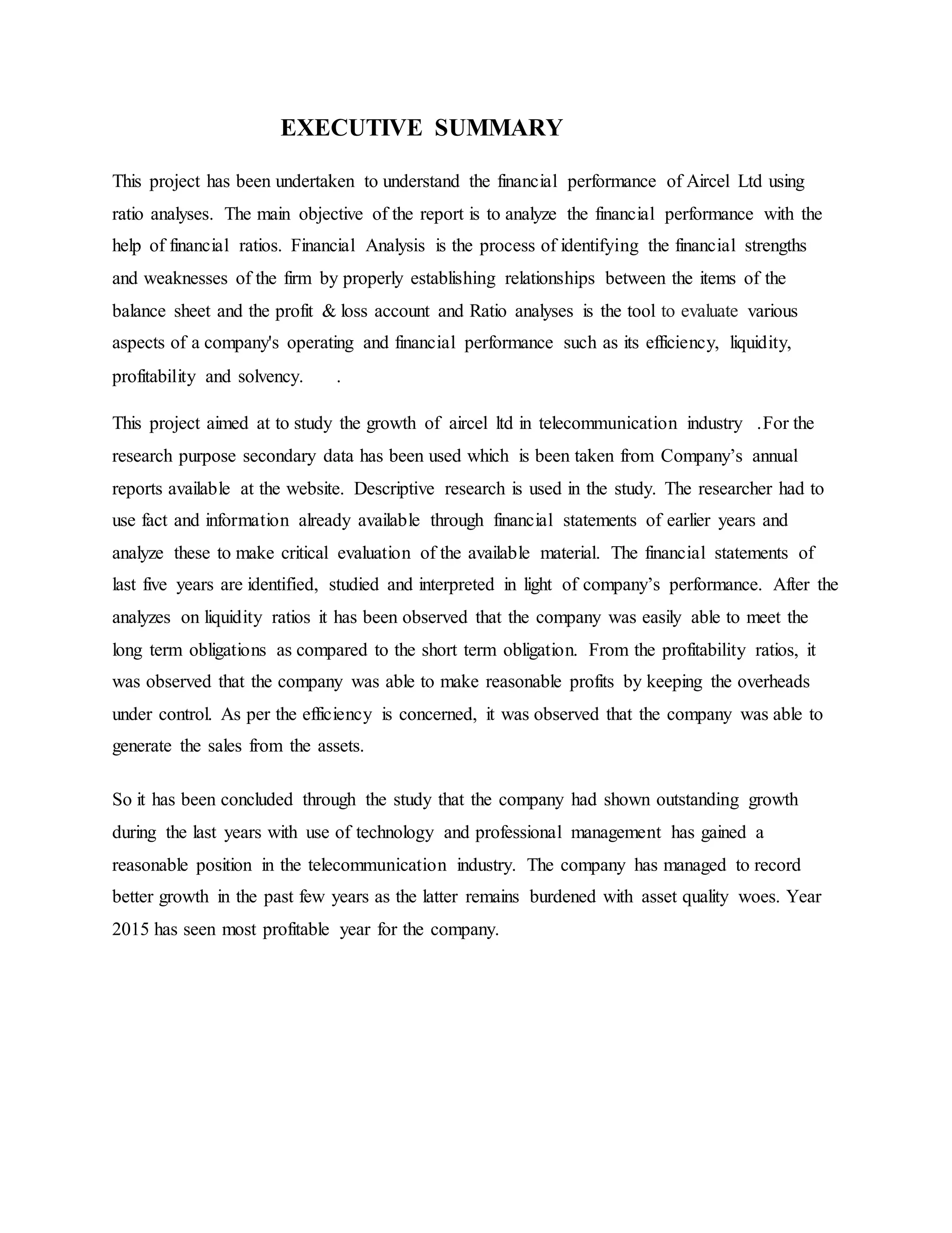 EXECUTIVE SUMMARY
This project has been undertaken to understand the financial performance of Aircel Ltd using
ratio analyses. The main objective of the report is to analyze the financial performance with the
help of financial ratios. Financial Analysis is the process of identifying the financial strengths
and weaknesses of the firm by properly establishing relationships between the items of the
balance sheet and the profit & loss account and Ratio analyses is the tool to evaluate various
aspects of a company's operating and financial performance such as its efficiency, liquidity,
profitability and solvency. .
This project aimed at to study the growth of aircel ltd in telecommunication industry .For the
research purpose secondary data has been used which is been taken from Company’s annual
reports available at the website. Descriptive research is used in the study. The researcher had to
use fact and information already available through financial statements of earlier years and
analyze these to make critical evaluation of the available material. The financial statements of
last five years are identified, studied and interpreted in light of company’s performance. After the
analyzes on liquidity ratios it has been observed that the company was easily able to meet the
long term obligations as compared to the short term obligation. From the profitability ratios, it
was observed that the company was able to make reasonable profits by keeping the overheads
under control. As per the efficiency is concerned, it was observed that the company was able to
generate the sales from the assets.
So it has been concluded through the study that the company had shown outstanding growth
during the last years with use of technology and professional management has gained a
reasonable position in the telecommunication industry. The company has managed to record
better growth in the past few years as the latter remains burdened with asset quality woes. Year
2015 has seen most profitable year for the company.
 