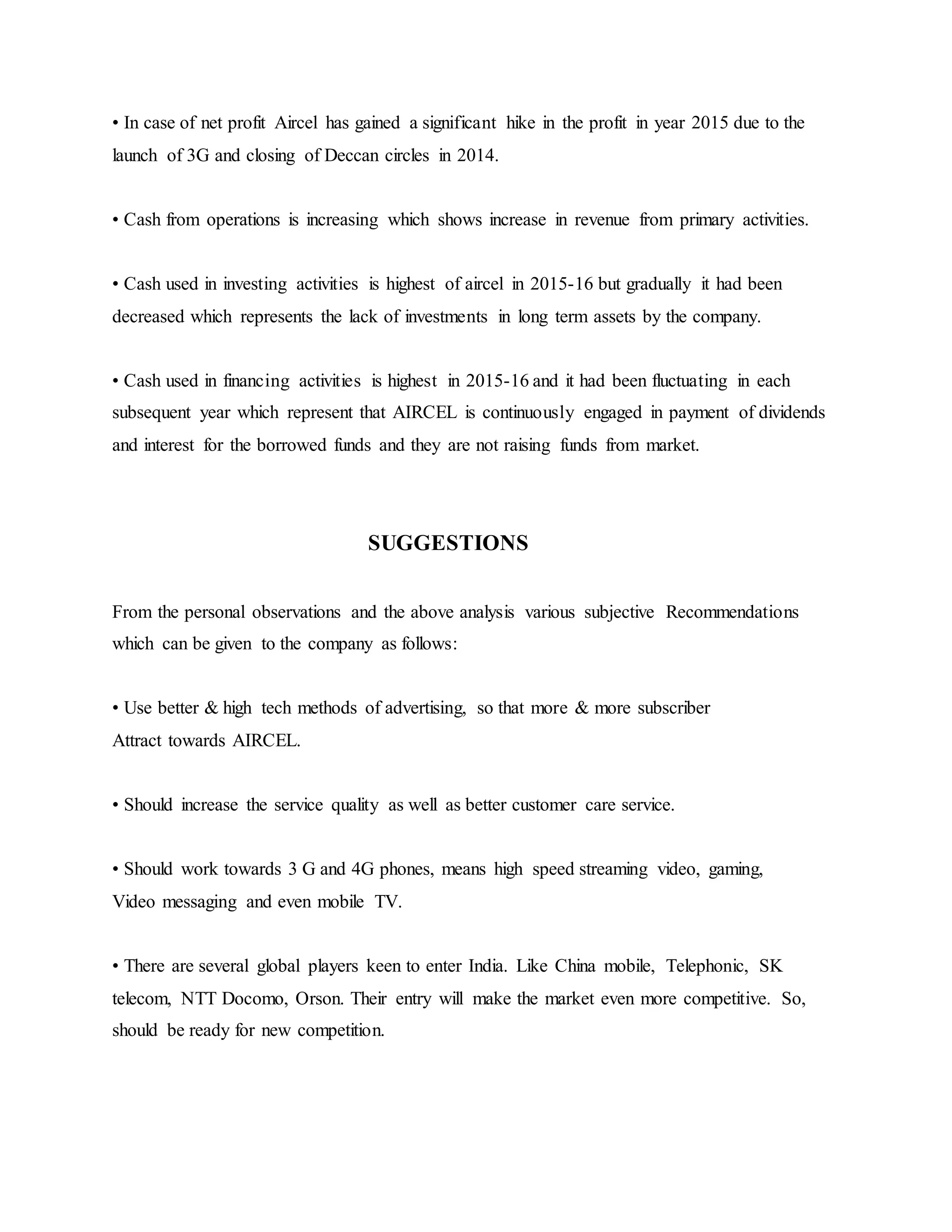 • In case of net profit Aircel has gained a significant hike in the profit in year 2015 due to the
launch of 3G and closing of Deccan circles in 2014.
• Cash from operations is increasing which shows increase in revenue from primary activities.
• Cash used in investing activities is highest of aircel in 2015-16 but gradually it had been
decreased which represents the lack of investments in long term assets by the company.
• Cash used in financing activities is highest in 2015-16 and it had been fluctuating in each
subsequent year which represent that AIRCEL is continuously engaged in payment of dividends
and interest for the borrowed funds and they are not raising funds from market.
SUGGESTIONS
From the personal observations and the above analysis various subjective Recommendations
which can be given to the company as follows:
• Use better & high tech methods of advertising, so that more & more subscriber
Attract towards AIRCEL.
• Should increase the service quality as well as better customer care service.
• Should work towards 3 G and 4G phones, means high speed streaming video, gaming,
Video messaging and even mobile TV.
• There are several global players keen to enter India. Like China mobile, Telephonic, SK
telecom, NTT Docomo, Orson. Their entry will make the market even more competitive. So,
should be ready for new competition.
 