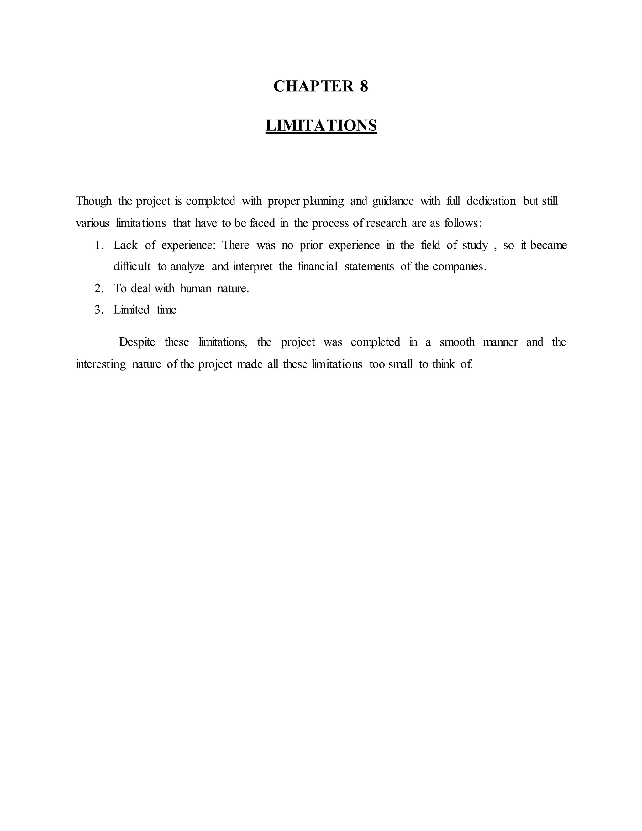 CHAPTER 8
LIMITATIONS
Though the project is completed with proper planning and guidance with full dedication but still
various limitations that have to be faced in the process of research are as follows:
1. Lack of experience: There was no prior experience in the field of study , so it became
difficult to analyze and interpret the financial statements of the companies.
2. To deal with human nature.
3. Limited time
Despite these limitations, the project was completed in a smooth manner and the
interesting nature of the project made all these limitations too small to think of.
 