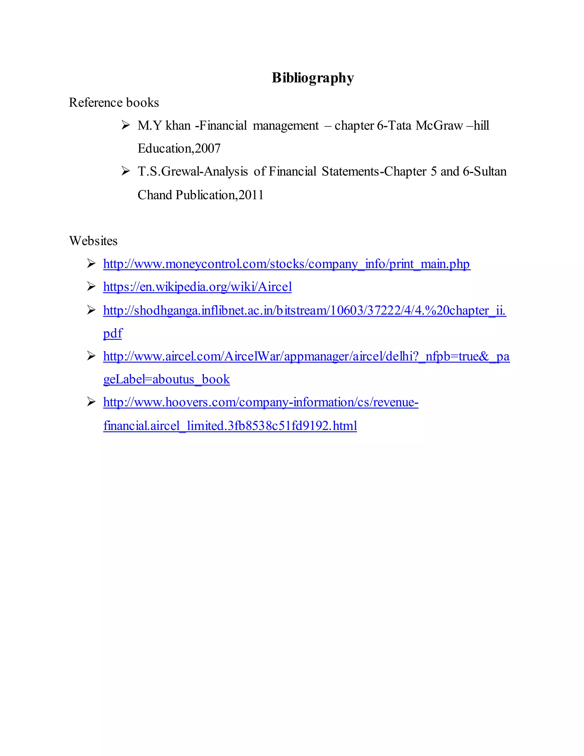 Bibliography
Reference books
 M.Y khan -Financial management – chapter 6-Tata McGraw –hill
Education,2007
 T.S.Grewal-Analysis of Financial Statements-Chapter 5 and 6-Sultan
Chand Publication,2011
Websites
 http://www.moneycontrol.com/stocks/company_info/print_main.php
 https://en.wikipedia.org/wiki/Aircel
 http://shodhganga.inflibnet.ac.in/bitstream/10603/37222/4/4.%20chapter_ii.
pdf
 http://www.aircel.com/AircelWar/appmanager/aircel/delhi?_nfpb=true&_pa
geLabel=aboutus_book
 http://www.hoovers.com/company-information/cs/revenue-
financial.aircel_limited.3fb8538c51fd9192.html
 