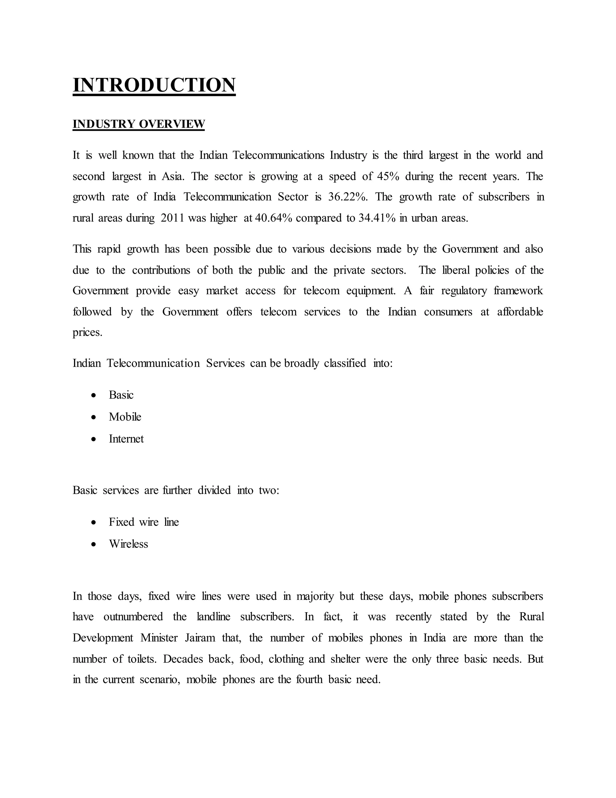 INTRODUCTION
INDUSTRY OVERVIEW
It is well known that the Indian Telecommunications Industry is the third largest in the world and
second largest in Asia. The sector is growing at a speed of 45% during the recent years. The
growth rate of India Telecommunication Sector is 36.22%. The growth rate of subscribers in
rural areas during 2011 was higher at 40.64% compared to 34.41% in urban areas.
This rapid growth has been possible due to various decisions made by the Government and also
due to the contributions of both the public and the private sectors. The liberal policies of the
Government provide easy market access for telecom equipment. A fair regulatory framework
followed by the Government offers telecom services to the Indian consumers at affordable
prices.
Indian Telecommunication Services can be broadly classified into:
 Basic
 Mobile
 Internet
Basic services are further divided into two:
 Fixed wire line
 Wireless
In those days, fixed wire lines were used in majority but these days, mobile phones subscribers
have outnumbered the landline subscribers. In fact, it was recently stated by the Rural
Development Minister Jairam that, the number of mobiles phones in India are more than the
number of toilets. Decades back, food, clothing and shelter were the only three basic needs. But
in the current scenario, mobile phones are the fourth basic need.
 