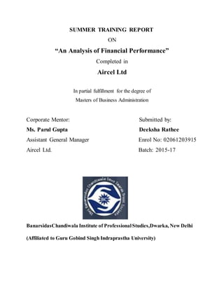SUMMER TRAINING REPORT
ON
“An Analysis of Financial Performance”
Completed in
Aircel Ltd
In partial fulfillment for the degree of
Masters of Business Administration
Corporate Mentor: Submitted by:
Ms. Parul Gupta Deeksha Rathee
Assistant General Manager Enrol No: 02061203915
Aircel Ltd. Batch: 2015-17
BanarsidasChandiwala Institute of ProfessionalStudies,Dwarka, New Delhi
(Affiliated to Guru Gobind Singh Indraprastha University)
 