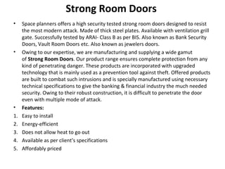 Strong Room Doors
• Space planners offers a high security tested strong room doors designed to resist
the most modern attack. Made of thick steel plates. Available with ventilation grill
gate. Successfully tested by ARAI- Class B as per BIS. Also known as Bank Security
Doors, Vault Room Doors etc. Also known as jewelers doors.
• Owing to our expertise, we are manufacturing and supplying a wide gamut
of Strong Room Doors. Our product range ensures complete protection from any
kind of penetrating danger. These products are incorporated with upgraded
technology that is mainly used as a prevention tool against theft. Offered products
are built to combat such intrusions and is specially manufactured using necessary
technical specifications to give the banking & financial industry the much needed
security. Owing to their robust construction, it is difficult to penetrate the door
even with multiple mode of attack.
• Features:
1. Easy to install
2. Energy-efficient
3. Does not allow heat to go out
4. Available as per client’s specifications
5. Affordably priced
 