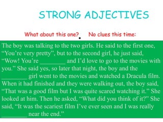 •
STRONG ADJECTIVES
What about this one? No clues this time:
The boy was talking to the two girls. He said to the first one,
“You’re very pretty”, but to the second girl, he just said,
“Wow! You’re ________ and I’d love to go to the movies with
you.” She said yes, so later that night, the boy and the
________ girl went to the movies and watched a Dracula film.
When it had finished and they were walking out, the boy said,
“That was a good film but I was quite scared watching it.” She
looked at him. Then he asked, “What did you think of it?” She
said, “It was the scariest film I’ve ever seen and I was really
________ near the end.”
 