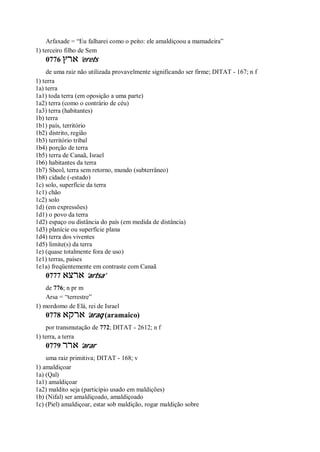 Arfaxade = “Eu falharei como o peito: ele amaldiçoou a mamadeira”
1) terceiro filho de Sem
0776 ‫ארץ‬ ’erets
de uma raiz não utilizada provavelmente significando ser firme; DITAT - 167; n f
1) terra
1a) terra
1a1) toda terra (em oposição a uma parte)
1a2) terra (como o contrário de céu)
1a3) terra (habitantes)
1b) terra
1b1) país, território
1b2) distrito, região
1b3) território tribal
1b4) porção de terra
1b5) terra de Canaã, Israel
1b6) habitantes da terra
1b7) Sheol, terra sem retorno, mundo (subterrâneo)
1b8) cidade (-estado)
1c) solo, superfície da terra
1c1) chão
1c2) solo
1d) (em expressões)
1d1) o povo da terra
1d2) espaço ou distância do país (em medida de distância)
1d3) planície ou superfície plana
1d4) terra dos viventes
1d5) limite(s) da terra
1e) (quase totalmente fora de uso)
1e1) terras, países
1e1a) freqüentemente em contraste com Canaã
0777 ‫ארצא‬ ’artsa’
de 776; n pr m
Arsa = “terrestre”
1) mordomo de Elá, rei de Israel
0778 ‫ארקא‬ ’araq (aramaico)
por transmutação de 772; DITAT - 2612; n f
1) terra, a terra
0779 ‫ארר‬ ’arar
uma raiz primitiva; DITAT - 168; v
1) amaldiçoar
1a) (Qal)
1a1) amaldiçoar
1a2) maldito seja (particípio usado em maldições)
1b) (Nifal) ser amaldiçoado, amaldiçoado
1c) (Piel) amaldiçoar, estar sob maldição, rogar maldição sobre
 