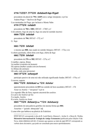 0798 ‫הפסגה‬ ‫אשדות‬ ’Ashdowth hap-Picgah
procedente do plural de 794 e 6449 com o artigo interposto; n pr loc
Asdote-Pisga = “declives de Pisga”
1) as montanhas de Pisga, que incluem o Monte Nebo
0799 ‫אשדת‬ ’eshdath
procedente de 784 e 1881; DITAT - 174b?; n f
1) lei ardente, fogo de uma lei, fogo era uma lei (sentido incerto)
0800 ‫אשה‬ ’eshshah
procedente de 784; DITAT - 172; n f
1) fogo
0801 ‫אשה‬ ’ishshah
o mesmo que 800, mas usado no sentido litúrgico; DITAT - 172a; n m
1) oferta queimada, oferta feita com fogo, oferta de fogo
0802 ‫אשה‬ ’ishshah
procedente de 376 ou 582; DITAT - 137a; n f
1) mulher, esposa, fêmea
1a) mulher (contrário de homem)
1b) esposa (mulher casada com um homem)
1c) fêmea (de animais)
1d) cada, cada uma (pronome)
0803 ‫אשויא‬ ’ashuwyah
particípio passivo de uma raiz não utilizada significando fundar; DITAT - 175a; n f
1) escora, suporte
0804 ‫אשור‬ ’Ashshuwr ou ‫אשׂר‬ ’Ashshur
aparentemente procedente de 833 (no sentido de bem sucedido); DITAT - 176
Assur ou Assíria = “um passo” n pr m
1) o segundo filho de Sem, suposto ancestral dos assírios
2) o povo da Assíria n pr loc
3) a nação, Assíria
4) a terra, Assíria ou Assur
0805 ‫אשורי‬ ’Ashuwriy ou ‫אשׂורי‬ ’Ashshuwriy
procedente de uma palavra gentílico da mesma forma que 804;
Assuritas = “guiado: abençoado” adj
1) uma tribo que habitava na planície de Esdrelom
DITAT DITAT corresponde à obra de R. Laird Harris, Gleason L. Archer Jr. e Bruce K. Waltke,
Dicionário Internacional de Teologia do Antigo Testamento (publicado pelas Edições Vida
Nova, www.vidanova.com.br). O número que aparece ao lado da sigla DITAT corresponde ao
verbete deste dicionário, que pode ser consultado para maior aprofundamento.
 