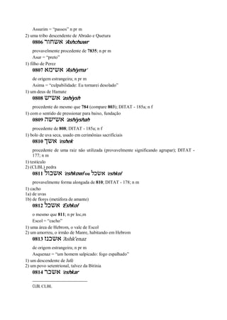 Assurim = “passos” n pr m
2) uma tribo descendente de Abraão e Quetura
0806 ‫אשחור‬ ’Ashchuwr
provavelmente procedente de 7835; n pr m
Asur = “preto”
1) filho de Perez
0807 ‫אשימא‬ ’Ashiyma’
de origem estrangeira; n pr m
Asima = “culpabilidade: Eu tornarei desolado”
1) um deus de Hamate
0808 ‫אשיש‬ ’ashiysh
procedente do mesmo que 784 (compare 803); DITAT - 185a; n f
1) com o sentido de pressionar para baixo, fundação
0809 ‫אשישה‬ ’ashiyshah
procedente de 808; DITAT - 185a; n f
1) bolo de uva seca, usado em cerimônias sacrificiais
0810 ‫אשך‬ ’eshek
procedente de uma raiz não utilizada (provavelmente significando agrupar); DITAT -
177; n m
1) testículo
2) (CLBL) pedra
0811 ‫אשכול‬ ’eshkowl ou ‫אשׂכל‬ ’eshkol
provavelmente forma alongada de 810; DITAT - 178; n m
1) cacho
1a) de uvas
1b) de flores (metáfora de amante)
0812 ‫אשכל‬ ’Eshkol
o mesmo que 811; n pr loc,m
Escol = “cacho”
1) uma área de Hebrom, o vale de Escol
2) um amorreu, o irmão de Manre, habitando em Hebrom
0813 ‫אשכנז‬ ’Ashk ̂enaz
de origem estrangeira; n pr m
Asquenaz = “um homem salpicado: fogo espalhado”
1) um descendente de Jafé
2) um povo setentrional, talvez da Bitínia
0814 ‫אשכר‬ ’eshkar
CLBL CLBL
 
