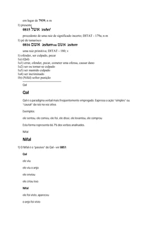 em lugar de 7939; n m
1) presente
0815 ‫אשל‬ ’eshel
procedente de uma raiz de significado incerto; DITAT - 179a; n m
1) pé de tamarisco
0816 ‫אשם‬ ’asham ou ‫אשׂם‬ ’ashem
uma raiz primitiva; DITAT - 180; v
1) ofender, ser culpado, pecar
1a) (Qal)
1a1) errar, ofender, pecar, cometer uma ofensa, causar dano
1a2) ser ou tornar-se culpado
1a3) ser mantido culpado
1a4) ser incriminado
1b) (Nifal) sofrer punição
Qal
Qal
Qal é o paradigma verbal mais freqüentemente empregado. Expressa a ação “simples” ou
“causal” da raiz na voz ativa.
Exemplos:
ele sentou, ele comeu, ele foi, ele disse, ele levantou, ele comprou
Esta forma representa 66.7% dos verbos analisados.
Nifal
Nifal
1) O Nifal é o “passivo” do Qal - ver 8851
Qal
ele viu
ele viu o anjo
ele enviou
ele criou isso
Nifal
ele foi visto, apareceu
o anjo foi visto
 