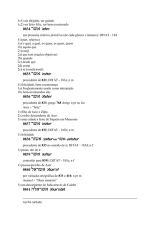 1c1) ser dirigido, ser guiado
1c2) ser feito feliz, ser bem-aventurado
0834 ‫אשר‬ ’aher
um pronome relativo primitivo (de cada gênero e número); DITAT - 184
1) (part. relativa)
1a) o qual, a qual, os quais, as quais, quem
1b) aquilo que
2) (conj)
2a) que (em orações objetivas)
2b) quando
2c) desde que
2d) como
2e) se (condicional)
0835 ‫אשר‬ ’esher
procedente de 833; DITAT - 183a; n m
1) felicidade, bem-aventurança
1a) freqüentemente usado como interjeição
1b) bem-aventurados são
0836 ‫אשר‬ ’Asher
procedente de 833, grego 768 Ασηρ; n pr m, loc
Aser = “feliz”
1) filho de Jacó e Zilpa
2) a tribo descendente de Aser
3) uma cidade a leste de Siquém em Manassés
0837 ‫אשר‬ ’osher
procedente de 833; DITAT - 183b; n m
1) felicidade
0838 ‫אשור‬ ’ashur ou ‫אשׂר‬ ashshur
procedente de 833 no sentido de ir; DITAT - 183d; n f
1) passo, ato de ir
0839 ‫אשר‬ ’ashur
contraído para 8391; DITAT - 183e; n f
1) pessoa da tribo de Aser
0840 ‫אשראל‬ ’Asar’el
por variação ortográfica de 833 e 410; n pr m
Asareel = “Deus mantém”
1) um descendente de Judá através de Calebe
0841 ‫אשראלה‬ ’Asar’elah
isso foi contado
 