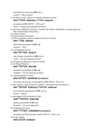 procedente do mesmo que 840; n pr m
Asarela = “Deus mantém”
1) um filho de Asafe, músico do santuário indicado por Davi
0842 ‫אשרה‬ ’asherah ou ‫אשׂירה‬ ’asheyrah
procedente de 833; DITAT - 183h; n pr f
Aserá = “bosque (para adoração de ídolos)”
1) uma deusa babilônica (Astarte) e cananéia (da fortuna e felicidade), a suposta esposa de
Baal, representações desta deusa
1a) a deusa, deusas
1b) representações desta deusa
1c) árvores sagradas ou postes erigidos próximos a um altar
0843 ‫אשרי‬ ’Asheriy
patronímico procedente de 836; adj
Aseritas = “feliz”
1) os descendentes de Aser
0844 ‫אשריאל‬ ’Asriy’el
uma variação ortográfica de 840; n pr m
Asriel = “Eu serei príncipe de Deus”
1) um bisneto de Manassés e filho de Gileade
2) um filho de Manassés
0845 ‫אשראלי‬ ’Asri’eliy
patronímico procedente de 844; adj
Asrielitas = “Eu serei príncipe de Deus”
1) o clã descendente de Asriel
0846 ‫אשרנא‬ ’ushsharna’ (aramaico)
procedente de uma raiz correspondente a 833; DITAT - 2616; n m
1) muro, lambris, vigas, estrutura (o sentido e a derivação exata são incertos)
0847 ‫אשתאל‬ ’Eshta’ol ou ‫אשׂתאול‬ ’Eshta’owl
provavelmente procedente de 7592; n pr loc
Estaol = “súplica”
1) uma cidade de Dã localizada em Judá
0848 ‫אשתאולי‬ ’Eshta’uliy
gentílico procedente de 847; adj
Estaoleus = “Eu serei implorado”
1) os habitantes de Estaol
0849 ‫אשתדור‬ ’eshtadduwr (aramaico)
procedente de 7712 (num mau sentido); DITAT - 3021a; n m
1) revolta, sedição
0850 ‫אשתון‬ ’Eshtown
 