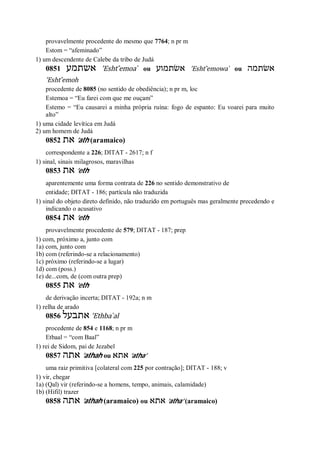 provavelmente procedente do mesmo que 7764; n pr m
Estom = “afeminado”
1) um descendente de Calebe da tribo de Judá
0851 ‫אשתמע‬ ’Esht ̂emoa ̀ ou ‫אשׂתמוע‬ ’Esht ̂emowa ̀ ou ‫אשׂתמה‬
’Esht ̂emoh
procedente de 8085 (no sentido de obediência); n pr m, loc
Estemoa = “Eu farei com que me ouçam”
Estemo = “Eu causarei a minha própria ruína: fogo de espanto: Eu voarei para muito
alto”
1) uma cidade levítica em Judá
2) um homem de Judá
0852 ‫את‬ ’ath (aramaico)
correspondente a 226; DITAT - 2617; n f
1) sinal, sinais milagrosos, maravilhas
0853 ‫את‬ ’eth
aparentemente uma forma contrata de 226 no sentido demonstrativo de
entidade; DITAT - 186; partícula não traduzida
1) sinal do objeto direto definido, não traduzido em português mas geralmente precedendo e
indicando o acusativo
0854 ‫את‬ ’eth
provavelmente procedente de 579; DITAT - 187; prep
1) com, próximo a, junto com
1a) com, junto com
1b) com (referindo-se a relacionamento)
1c) próximo (referindo-se a lugar)
1d) com (poss.)
1e) de...com, de (com outra prep)
0855 ‫את‬ ’eth
de derivação incerta; DITAT - 192a; n m
1) relha de arado
0856 ‫אתבעל‬ ’Ethba ̀al
procedente de 854 e 1168; n pr m
Etbaal = “com Baal”
1) rei de Sidom, pai de Jezabel
0857 ‫אתה‬ ’athah ou ‫אתא‬ ’atha’
uma raiz primitiva [colateral com 225 por contração]; DITAT - 188; v
1) vir, chegar
1a) (Qal) vir (referindo-se a homens, tempo, animais, calamidade)
1b) (Hifil) trazer
0858 ‫אתה‬ ’athah (aramaico) ou ‫אתא‬ ’atha’ (aramaico)
 