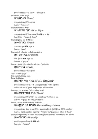 procedente de 874; DITAT - 194d; n m
1) cisterna, cova, poço
0878 ‫בארא‬ B ̂e’era’
procedente de 875; n pr m
Beera = “um poço”
1) um homem de Aser
0879 ‫אלים‬ ‫באר‬ B ̂e’er ’Eliym
procedente de 875 e o plural de 410; n pr loc
Beer-Elim = “poço de Deus”
1) um poço no sul de Moabe
0880 ‫בארה‬ B ̂e’erah
o mesmo que 878; n pr m
Beera = “poço”
1) um chefe rubenita exilado na Assíria
0881 ‫בארות‬ B ̂e’erowth
fem. pl. de 875; n pr loc
Beerote = “poços”
1) uma cidade gibeonita alocada para Benjamim
0882 ‫בארי‬ B ̂e’eriy
procedente de 875; n pr m
Beeri = “meu poço”
1) o sogro heteu de Esaú
2) pai de Oséias
0883 ‫ראי‬ ‫לחי‬ ‫באר‬ B ̂e’er la-Chay Ro’iy
procedente de 875 e 2416 (com prefixo) e 7203; n pr loc
Beer-Laai-Roi = “poço daquele que Vive e me vê”
1) um poço a oeste de Cades, sul de Israel
0884 ‫שבע‬ ‫באר‬ B ̂e’er Sheba ̀
procedente de 875 e 7651 (no sentido de 7650); n pr loc
Berseba = “poço dos sete juramentos”
1) uma cidade no extremo sul de Israel
0885 ‫יעקן‬ ‫בני‬ ‫בארת‬ B ̂eeroth B ̂eney-Ya ̀aqan
procedente do fem. pl. de 875, e a contração pl. de 1121, e 3292; n pr loc
Beerote-Benê-Jaacã ou Beerote = “poços” ou “poços dos filhos de Jaacã”
1) um acampamento de Israel no deserto provavelmente no território dos horeus
0886 ‫בארתי‬ B ̂e’erothiy
gentílico procedente de 881; adj
Beerotita = “poços”
 
