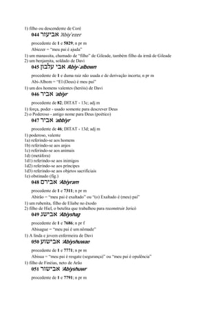 1) filho ou descendente de Coré
044 ‫אביעזר‬ ’Abiy ̀ezer
procedente de 1 e 5829; n pr m
Abiezer = “meu pai é ajuda”
1) um manassita, chamado de “filho” de Gileade, também filho da irmã de Gileade
2) um benjamita, soldado de Davi
045 ‫עלבון‬ ‫אבי‬ ’Abiy- ̀albown
procedente de 1 e duma raiz não usada e de derivação incerta; n pr m
Abi-Albom = “El (Deus) é meu pai”
1) um dos homens valentes (heróis) de Davi
046 ‫אביר‬ ’abiyr
procedente de 82; DITAT - 13c; adj m
1) força, poder - usado somente para descrever Deus
2) o Poderoso - antigo nome para Deus (poético)
047 ‫אביר‬ ’abbiyr
procedente de 46; DITAT - 13d; adj m
1) poderoso, valente
1a) referindo-se aos homens
1b) referindo-se aos anjos
1c) referindo-se aos animais
1d) (metáfora)
1d1) referindo-se aos inimigos
1d2) referindo-se aos príncipes
1d3) referindo-se aos objetos sacrificiais
1e) obstinado (fig.)
048 ‫אבירם‬ ’Abiyram
procedente de 1 e 7311; n pr m
Abirão = “meu pai é exaltado” ou “(o) Exaltado é (meu) pai”
1) um rubenita, filho de Eliabe no êxodo
2) filho de Hiel, o betelita que trabalhou para reconstruir Jericó
049 ‫אבישג‬ ’Abiyshag
procedente de 1 e 7686; n pr f
Abisague = “meu pai é um nômade”
1) A linda e jovem enfermeira de Davi
050 ‫אבישוע‬ ’Abiyshuwae
procedente de 1 e 7771; n pr m
Abisua = “meu pai é resgate (segurança)” ou “meu pai é opulência”
1) filho de Finéias, neto de Arão
051 ‫אבישור‬ ’Abiyshuwr
procedente de 1 e 7791; n pr m
 