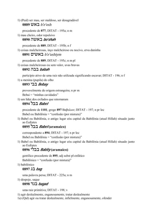 1) (Peal) ser mau, ser maldoso, ser desagradável
0889 ‫באש‬ b ̂e’osh
procedente de 877; DITAT - 195a; n m
1) mau cheiro, odor repulsivo
0890 ‫באשה‬ bo’shah
procedente de 889; DITAT - 195b; n f
1) coisas malcheirosas, inço malcheiroso ou nocivo, erva daninha
0891 ‫בא‬‫שים‬ b ̂e’ushiym
procedente de 889; DITAT - 195c; n m pl
1) coisas malcheirosas ou sem valor, uvas bravas
0892 ‫בבה‬ babah
particípio ativo de uma raiz não utilizada significando escavar; DITAT - 196; n f
1) a menina (pupila) do olho
0893 ‫בבי‬ Bebay
provavelmente de origem estrangeira; n pr m
Bebai = “minhas cavidades”
1) um líder dos exílados que retornaram
0894 ‫בבל‬ Babel
procedente de 1101, grego 897 Βαβυλων; DITAT - 197; n pr loc
Babel ou Babilônia = “confusão (por mistura)”
1) Babel ou Babilônia, o antigo lugar eóu capital da Babilônia (atual Hillah) situado junto
ao Eufrates
0895 ‫בבל‬ Babel (aramaico)
correspondente a 894; DITAT - 197; n pr loc
Babel ou Babilônia = “confusão (por mistura)”
1) Babel ou Babilônia, o antigo lugar eóu capital da Babilônia (atual Hillah) situado junto
ao Eufrates
0896 ‫בבלי‬ Babliy (aramaico)
gentílico procedente de 895; adj subst pl enfático
Babilônico = “confusão (por mistura)”
1) babilônico
0897 ‫בג‬ bag
uma palavra persa; DITAT - 225a; n m
1) despojo, saque
0898 ‫בגד‬ bagad
uma raiz primitiva; DITAT - 198; v
1) agir deslealmente, enganosamente, tratar deslealmente
1a) (Qal) agir ou tratar deslealmente, infielmente, enganosamente, ofender
 