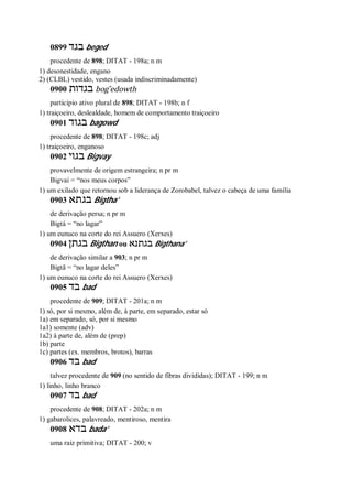 0899 ‫בגד‬ beged
procedente de 898; DITAT - 198a; n m
1) desonestidade, engano
2) (CLBL) vestido, vestes (usada indiscriminadamente)
0900 ‫בגדות‬ bog ̂edowth
particípio ativo plural de 898; DITAT - 198b; n f
1) traiçoeiro, deslealdade, homem de comportamento traiçoeiro
0901 ‫בגוד‬ bagowd
procedente de 898; DITAT - 198c; adj
1) traiçoeiro, enganoso
0902 ‫בגו‬‫י‬ Bigvay
provavelmente de origem estrangeira; n pr m
Bigvai = “nos meus corpos”
1) um exilado que retornou sob a liderança de Zorobabel, talvez o cabeça de uma família
0903 ‫בגתא‬ Bigtha’
de derivação persa; n pr m
Bigtá = “no lagar”
1) um eunuco na corte do rei Assuero (Xerxes)
0904 ‫בגתן‬ Bigthan ou ‫בגתנא‬ Bigthana’
de derivação similar a 903; n pr m
Bigtã = “no lagar deles”
1) um eunuco na corte do rei Assuero (Xerxes)
0905 ‫בד‬ bad
procedente de 909; DITAT - 201a; n m
1) só, por si mesmo, além de, à parte, em separado, estar só
1a) em separado, só, por si mesmo
1a1) somente (adv)
1a2) à parte de, além de (prep)
1b) parte
1c) partes (ex. membros, brotos), barras
0906 ‫בד‬ bad
talvez procedente de 909 (no sentido de fibras divididas); DITAT - 199; n m
1) linho, linho branco
0907 ‫בד‬ bad
procedente de 908; DITAT - 202a; n m
1) gabarolices, palavreado, mentiroso, mentira
0908 ‫בדא‬ bada’
uma raiz primitiva; DITAT - 200; v
 