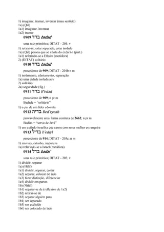 1) imaginar, tramar, inventar (mau sentido)
1a) (Qal)
1a1) imaginar, inventar
1a2) tramar
0909 ‫בדד‬ badad
uma raiz primitiva; DITAT - 201; v
1) retirar-se, estar separado, estar isolado
1a) (Qal) pessoa que se afasta do exército (part.)
1a1) referindo-se a Efraim (metáfora)
2) (DITAT) solitário
0910 ‫בדד‬ badad
procedente de 909; DITAT - 201b n m
1) isolamento, afastamento, separação
1a) uma cidade isolada adv
2) solitário
2a) seguridade (fig.)
0911 ‫בדד‬ B ̂edad
procedente de 909; n pr m
Bedade = “solitário”
1) o pai de um líder edomita
0912 ‫בדיה‬ Bed ̂eyeah
provavelmente uma forma contrata de 5662; n pr m
Bedias = “servo de Javé”
1) um exilado israelita que casou com uma mulher estrangeira
0913 ‫בדיל‬ b ̂ediyl
procedente de 914; DITAT - 203c; n m
1) mistura, estanho, impureza
1a) referindo-se a Israel (metáfora)
0914 ‫בדל‬ badal
uma raiz primitiva; DITAT - 203; v
1) dividir, separar
1a) (Hifil)
1a1) dividir, separar, cortar
1a2) separar, colocar de lado
1a3) fazer distinção, diferenciar
1a4) dividir em partes
1b) (Nifal)
1b1) separar-se de (reflexivo de 1a2)
1b2) retirar-se de
1b3) separar alguém para
1b4) ser separado
1b5) ser excluído
1b6) ser colocado de lado
 