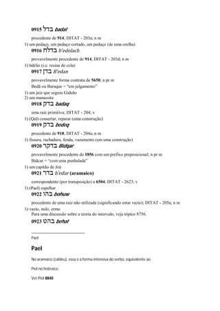 0915 ‫בדל‬ badal
procedente de 914; DITAT - 203a; n m
1) um pedaço, um pedaço cortado, um pedaço (de uma orelha)
0916 ‫בדלח‬ b ̂edolach
provavelmente procedente de 914; DITAT - 203d; n m
1) bdélio (i.e. resina de cola)
0917 ‫בדן‬ B ̂edan
provavelmente forma contrata de 5658; n pr m
Bedã ou Baraque = “em julgamento”
1) um juiz que seguiu Gideão
2) um manassita
0918 ‫בדק‬ badaq
uma raiz primitiva; DITAT - 204; v
1) (Qal) consertar, reparar (uma construção)
0919 ‫בדק‬ bedeq
procedente de 918; DITAT - 204a; n m
1) fissura, rachadura, fenda, vazamento (em uma construção)
0920 ‫בדקר‬ Bidqar
provavelmente procedente de 1856 com um prefixo preposicional; n pr m
Bidcar = “com uma punhalada”
1) um capitão de Jeú
0921 ‫בדר‬ b ̂edar (aramaico)
correspondente (por transposição) a 6504; DITAT - 2623; v
1) (Pael) espalhar
0922 ‫בהו‬ bohuw
procedente de uma raiz não utilizada (significando estar vazio); DITAT - 205a; n m
1) vazio, nulo, ermo
Para uma discussão sobre a teoria do intervalo, veja tópico 8756.
0923 ‫בהט‬ behat
Pael
Pael
No aramaico (caldeu), essa é a forma intensiva do verbo, equivalente ao
Piel no hebraico.
Ver Piel 8840
 