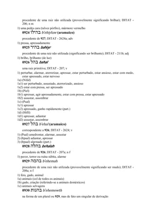 procedente de uma raiz não utilizada (provavelmente significando brilhar); DITAT -
206; n m
1) uma pedra cara (talvez pórfiro), mármore vermelho
0924 ‫בהילו‬ b ̂ehiyluw (aramaico)
procedente de 927; DITAT - 2624a; adv
1) pressa, apressadamente
0925 ‫בהיר‬ bahiyr
procedente de uma raiz não utilizada (significando ser brilhante); DITAT - 211b; adj
1) brilho, brilhante (de luz)
0926 ‫בהל‬ bahal
uma raiz primitiva; DITAT - 207; v
1) perturbar, alarmar, aterrorizar, apressar, estar perturbado, estar ansioso, estar com medo,
estar apressado, estar nervoso
1a) (Nifal)
1a1) ser perturbado, assustado, aterrorizado, ansioso
1a2) estar com pressa, ser apressado
1b) (Piel)
1b1) apressar, agir apressadamente, estar com pressa, estar apressado
1b2) assustar, assombrar
1c) (Pual)
1c1) apressar
1c2) apressado, ganho rapidamente (part.)
1d) (Hifil)
1d1) apressar, adiantar
1d2) assustar, assombrar
0927 ‫בהל‬ b ̂ehal (aramaico)
correspondente a 926; DITAT - 2624; v
1) (Pual) amedrontar, alarmar, assustar
2) (Itpaal) adiantar, apressar
3) (Itpaal) alarmado (part.)
0928 ‫בהלה‬ behalah
procedente de 926; DITAT - 207a; n f
1) pavor, terror ou ruína súbita, alarme
0929 ‫בהמה‬ b ̂ehemah
procedente de uma raiz não utilizada (provavelmente significando ser mudo); DITAT -
208a; n f
1) fera, gado, animal
1a) animais (col de todos os animais)
1b) gado, criação (referindo-se a animais domésticos)
1c) animais selvagens
0930 ‫בהנות‬ b ̂ehemowth
na forma de um plural ou 929, mas de fato um singular de derivação
 