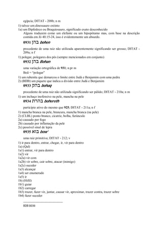 egípcia; DITAT - 208b; n m
1) talvez um dinossauro extinto
1a) um Diplódoco ou Braquiosauro, significado exato desconhecido
Alguns traduzem como um elefante ou um hipopótamo mas, com base na descrição
contida em Jó 40.15-24, isso é evidentemente um absurdo.
0931 ‫בהן‬ bohen
procedente de uma raiz não utilizada aparentemente significando ser grosso; DITAT -
209a; n f
1) polegar, polegares dos pés (sempre mencionados em conjunto)
0932 ‫בהן‬ Bohan
uma variação ortográfica de 931; n pr m
Boã = “polegar”
1) um rubenita que demarcou o limite entre Judá e Benjamim com uma pedra
2) (BDB) um piquete que indica a divisão entre Judá e Benjamim
0933 ‫בהק‬ bohaq
procedente de uma raiz não utilizada significando ser pálido; DITAT - 210a; n m
1) um inchaço inofensivo na pele, mancha na pele
0934 ‫בהרת‬ bohereth
particípio ativo do mesmo que 925; DITAT - 211a; n f
1) mancha branca na pele, brancura, mancha branca (na pele)
2) (CLBL) ponto branco, cicatriz, bolha, furúnculo
2a) causado por fogo
2b) causado por inflamação da pele
2c) possível sinal de lepra
0935 ‫בוא‬ bow’
uma raiz primitiva; DITAT - 212; v
1) ir para dentro, entrar, chegar, ir, vir para dentro
1a) (Qal)
1a1) entrar, vir para dentro
1a2) vir
1a2a) vir com
1a2b) vir sobre, cair sobre, atacar (inimigo)
1a2c) suceder
1a3) alcançar
1a4) ser enumerado
1a5) ir
1b) (Hifil)
1b1) guiar
1b2) carregar
1b3) trazer, fazer vir, juntar, causar vir, aproximar, trazer contra, trazer sobre
1b4) fazer suceder
BDB BDB
 