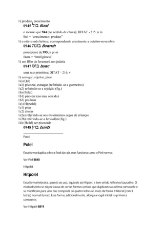 1) produto, crescimento
0945 ‫בול‬ Buwl
o mesmo que 944 (no sentido de chuva); DITAT - 215; n m
Bul = “crescimento: produto”
1) o oitavo mês hebreu, correspondendo atualmente a outubro-novembro
0946 ‫בונה‬ Buwnah
procedente de 995; n pr m
Buna = “inteligência”
1) um filho de Jerameel, um judaíta
0947 ‫בוס‬ buwc
uma raiz primitiva; DITAT - 216; v
1) esmagar, rejeitar, pisar
1a) (Qal)
1a1) pisotear, esmagar (referindo-se a guerreiros)
1a2) referindo-se a rejeição (fig.)
1b) (Polel)
1b1) pisotear (no mau sentido)
1b2) profanar
1c) (Hitpolel)
1c1) pisar
1c2) chutar
1c2a) referindo-se aos movimentos cegos de crianças
1c2b) referindo-se a Jerusalém (fig.)
1d) (Hofal) ser pisoteado
0948 ‫בוץ‬ buwts
Polel
Polel
Essa forma duplica a letra final da raiz, mas funciona como o Piel normal.
Ver Piel 8840
Hitpolel
Hitpolel
Essa forma hebraica, quanto ao uso, equivale ao Hitpael, e tem setido reflexivo/causativo. O
modo distinto se dá por causa de certas formas verbais que duplicam sua última consoante e
se modificam para uma raiz composta de quatro letras ao invés da forma triliteral (com 3
letras) normal da raiz. Essa forma, adicionalmente, alonga a vogal inicial na primeira
consoante.
Ver Hitpael 8819
 