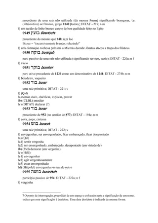 procedente de uma raiz não utilizada (da mesma forma) significando branquear, i.e.
(intransitivo) ser branco, grego 1040 βυσσος; DITAT - 219; n m
1) um tecido de linho branco caro e de boa qualidade feito no Egito
0949 ‫בוצץ‬ Bowtsets
procedente do mesmo que 948; n pr loc
Bozez = “excessivamente branco: reluzindo”
1) uma formação rochosa próxima a Micmás deonde Jônatas atacou a tropa dos filisteus
0950 ‫בוקה‬ buwqah
part. passivo de uma raiz não utilizada (significando ser oco, vazio); DITAT - 220a; n f
1) vazio
0951 ‫בוקר‬ bowker
part. ativo procedente de 1239 como um denominativo de 1241; DITAT - 274b; n m
1) boiadeiro, vaqueiro
0952 ‫בור‬ buwr
uma raiz primitiva; DITAT - 221; v
1) (Qal)
1a) tornar claro, clarificar, explicar, provar
1b) (CLBL) entediar
1c) (DITAT) declarar (?)
0953 ‫בור‬ bowr
procedente de 952 (no sentido de 877); DITAT - 194e; n m
1) cova, poço, cisterna
0954 ‫בוש‬ buwsh
uma raiz primitiva; DITAT - 222; v
1) envergonhar, ser envergonhado, ficar embaraçado, ficar desapontado
1a) (Qal)
1a1) sentir vergonha
1a2) ser envergonhado, embaraçado, desapontado (em virtude de)
1b) (Piel) demorar (em vergonha)
1c) (Hifil)
1c1) envergonhar
1c2) agir vergonhosamente
1c3) estar envergonhado
1d) (Hitpolel) envergonhar-se um do outro
0955 ‫בושה‬ buwshah
particípio passivo de 954; DITAT - 222a; n f
1) vergonha
? O ponto de interrogação, precedido de um espaço e colocado após a significação de um nome,
indica que essa significação é duvidosa. Uma data duvidosa é indicada da mesma forma.
 