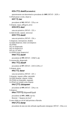 0956 ‫בות‬ buwth (aramaico)
aparentemente um denominativo procedente de 1005; DITAT - 2629; v
1) (Peal) passar a noite, alojar-se
0957 ‫בז‬ baz
procedente de 962; DITAT - 225a; n m
1) despojo, saque, pilhagem, presa
0958 ‫בזא‬ baza’
uma raiz primitiva; DITAT - 223; v
1) (Qal) dividir, separar, atravessar
0959 ‫בזה‬ bazah
uma raiz primitiva; DITAT - 224; v
1) desprezar, menosprezar, desdém
1a) (Qal) desprezar, tratar com desprezo
1b) (Nifal)
1b1) ser desprezado
1b2) ser desprezível
1b3) ser vil, inútil
1c) (Hifil) tornar desprezível
0960 ‫בזה‬ bazoh
procedente de 959; DITAT - 224b(?); adj
1) escarnecido, desprezado
0961 ‫בזה‬ bizzah
procedente de 957; DITAT - 225(?) 225b; n f
1) despojo, presa
0962 ‫בזז‬ bazaz
uma raiz primitiva; DITAT - 225; v
1) despojar, saquear, pilhar, apreender
1a) (Qal) despojar, saquear, roubar
1b) (Nifal) ser despojado, saqueado
1c) (Pual) ser tomado como despojo
0963 ‫בזיון‬ bizzayown
procedente de 959; DITAT - 224a; n m
1) desprezo
0964 ‫בזיותיה‬ bizyowth ̂eyah
procedente de 959 e 3050; n pr loc
Biziotiá = “desprezo de Javé”
1) uma cidade no sul de Judá próxima a Berseba
0965 ‫בזק‬ bazaq
procedente de uma raiz não utilizada significando relampejar; DITAT - 226a; n m
 