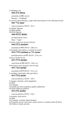 1) relâmpago, raio
0966 ‫בזק‬ Bezeq
procedente de 965; n pr loc
Bezeque = “relâmpago”
1) a terra de Adoni-Bezeque, o lugar onde Israel ajuntou-se sob a liderança de Saul
0967 ‫בזר‬ bazar
uma raiz primitiva; DITAT - 227; v
1) espalhar, dispersar
1a) (Qal) espalhar
1b) (Piel) dispersar
0968 ‫בזתא‬ Biztha’
de origem persa; n pr m
Bizta = “saque”
1) um dos eunucos de Assuero (Xerxes)
0969 ‫בחון‬ bachown’
procedente de 974; DITAT - 230d; n m
1) acrisolador (um inspetor e avaliador de metais)
0970 ‫בחור‬ bachuwr ou ‫בחר‬ bachur
particípio passivo de 977; DITAT - 231a; n m
1) jovem, homem jovem
0971 ‫בחין‬ bachiyn
outra forma de 975; DITAT - 230c; n m
1) torre para o cerco na guerra, torre de vigia
0972 ‫בכר‬ bachiyr
procedente de 977; DITAT - 231c; n m
1) escolhido, selecionado, eleito (por Deus)
0973 ‫בחל‬ bachal
uma raiz primitiva; DITAT - 229; v
1) repugnar, abominar, sentir repugnância
1a) (Qal)
1a1) repugnar
1a2) ganhar por meio da ganância, ganhar rapidamente
1b) (Pual) obtido por ganância
0974 ‫בחן‬ bachan
uma raiz primitiva; DITAT - 230; v
1) examinar, testar, provar
1a) (Qal)
1a1) examinar, examinar minuciosamente
1a2) examinar, provar, testar (ouro, metais, pessoas, o coração, homem de Deus)
1b) (Nifal) ser testado, provado
 