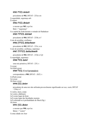 0983 ‫בטח‬ betach
procedente de 982; DITAT - 233a n m
1) seguridade, segurança adv
2) seguro
0984 ‫בטח‬ Betach
o mesmo que 983; n pr loc
Betá = “segurança”
1) a capital de Zobá durante o reinado de Hadadezer
0985 ‫בטחה‬ bitchah
procedente de 984; DITAT - 233b; n f
1) ato de acreditar, confiança
0986 ‫בטחון‬ bittachown
procedente de 982; DITAT - 233c; n m
1) ato de acreditar, confiança, esperança
0987 ‫בטחות‬ battuchowth
procedente de 982; DITAT - 233d; n f pl
1) seguridade, segurança
0988 ‫בטל‬ batel
uma raiz primitiva; DITAT - 235; v
1) cessar
1a) (Qal) cessar
0989 ‫בטל‬ b ̂etel (aramaico)
correspondente a 988; DITAT - 2625; v
1) (Peal) cessar
1a) cessar
1b) fazer cessar
0990 ‫בטן‬ beten
procedente de uma raiz não utilizada provavelmente significando ser oco, vazio; DITAT
- 236a; n f
1) ventre, útero, corpo
1a) ventre, abdômem
1a1) como lugar da fome
1a2) como lugar das faculdades mentais
1a3) referindo-se à profundidade do Sheol (fig.)
1b) útero
0991 ‫בטן‬ Beten
o mesmo que 990; n pr loc
Béten = “ventre”
1) uma cidade em Aser
 