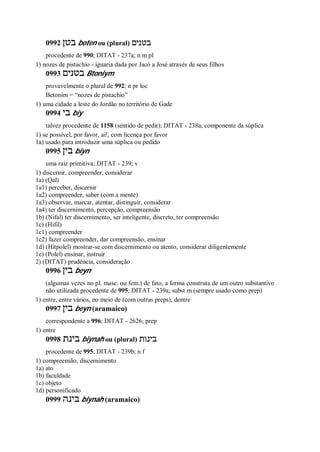 0992 ‫בטן‬ boten ou (plural) ‫בטנים‬
procedente de 990; DITAT - 237a; n m pl
1) nozes de pistachio - iguaria dada por Jacó a José através de seus filhos
0993 ‫בטנים‬ Btoniym
provavelmente o plural de 992; n pr loc
Betonim = “nozes de pistachio”
1) uma cidade a leste do Jordão no território de Gade
0994 ‫בי‬ biy
talvez procedente de 1158 (sentido de pedir); DITAT - 238a; componente da súplica
1) se possível, por favor, ai!, com licença por favor
1a) usado para introduzir uma súplica ou pedido
0995 ‫בין‬ biyn
uma raiz primitiva; DITAT - 239; v
1) discernir, compreender, considerar
1a) (Qal)
1a1) perceber, discernir
1a2) compreender, saber (com a mente)
1a3) observar, marcar, atentar, distinguir, considerar
1a4) ter discernimento, percepção, compreensão
1b) (Nifal) ter discernimento, ser inteligente, discreto, ter compreensão
1c) (Hifil)
1c1) compreender
1c2) fazer compreender, dar compreensão, ensinar
1d) (Hitpolel) mostrar-se com discernimento ou atento, considerar diligentemente
1e) (Polel) ensinar, instruir
2) (DITAT) prudência, consideração
0996 ‫בין‬ beyn
(algumas vezes no pl. masc. ou fem.) de fato, a forma construta de um outro substantivo
não utilizada procedente de 995; DITAT - 239a; subst m (sempre usado como prep)
1) entre, entre vários, no meio de (com outras preps), dentre
0997 ‫בין‬ beyn (aramaico)
correspondente a 996; DITAT - 2626; prep
1) entre
0998 ‫בינת‬ biynah ou (plural) ‫בינות‬
procedente de 995; DITAT - 239b; n f
1) compreensão, discernimento
1a) ato
1b) faculdade
1c) objeto
1d) personificado
0999 ‫בינה‬ biynah (aramaico)
 