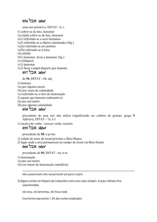 056 ‫אבל‬ ’abal
uma raiz primitiva; DITAT - 6; v
1) cobrir-se de luto, lamentar
1a) (Qal) cobrir-se de luto, lamentar
1a1) referindo-se a seres humanos
1a2) referindo-se a objetos inanimados (fig.)
1a2a) referindo-se aos portões
1a2b) referindo-se à terra
1b) (Hifil)
1b1) lamentar, levar a lamentar (fig.)
1c) (Hitpael)
1c1) lamentar
1c2) fazer o papel daquele que lamenta
057 ‫אבל‬ ’abel
de 56; DITAT - 6b; adj
1) lamento
1a) por alguém morto
1b) por causa de calamidade
1c) referindo-se a ritos de lamentação
2) aquele que lamenta (substantivo)
2a) por um morto
2b) por alguma calamidade
058 ‫אבל‬ ’abel
procedente de uma raiz não utiliza (significando ser coberto de grama), grego 9
Αβιληνη; DITAT - 7a; n f
1) riacho (do verbo - crescer verde, resistir)
059 ‫אבל‬ ’Abel
procedente de 58; n pr loc
1) cidade do norte de Israel próximo a Bete-Maaca
2) lugar onde a arca permaneceu no campo de Josué em Bete-Semes
060 ‫אבל‬ ’ebel
procedente de 56; DITAT - 6a; n m
1) lamentação
1a) por um morto
1b) em rituais de lamentação (metáfora)
eles sussurraram eles sussurraram um para o outro
3) Alguns verbos no Hitpael são traduzidos como uma ação simples. A ação reflexiva fica
subentendida.
ele orou, ele lamentou, ele ficou irado
Essa forma representa 1.4% dos verbos analisados.
 