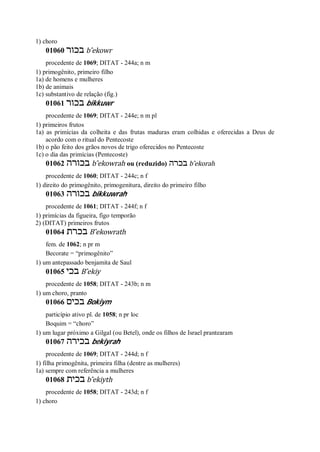 1) choro
01060 ‫בכור‬ b ̂ekowr
procedente de 1069; DITAT - 244a; n m
1) primogênito, primeiro filho
1a) de homens e mulheres
1b) de animais
1c) substantivo de relação (fig.)
01061 ‫בכור‬ bikkuwr
procedente de 1069; DITAT - 244e; n m pl
1) primeiros frutos
1a) as primícias da colheita e das frutas maduras eram colhidas e oferecidas a Deus de
acordo com o ritual do Pentecoste
1b) o pão feito dos grãos novos de trigo oferecidos no Pentecoste
1c) o dia das primícias (Pentecoste)
01062 ‫בכורה‬ b ̂ekowrah ou (reduzido) ‫בכרה‬ b ̂ekorah
procedente de 1060; DITAT - 244c; n f
1) direito do primogênito, primogenitura, direito do primeiro filho
01063 ‫בכורה‬ bikkuwrah
procedente de 1061; DITAT - 244f; n f
1) primícias da figueira, figo temporão
2) (DITAT) primeiros frutos
01064 ‫בכרת‬ B ̂ekowrath
fem. de 1062; n pr m
Becorate = “primogênito”
1) um antepassado benjamita de Saul
01065 ‫בכי‬ B ̂ekiy
procedente de 1058; DITAT - 243b; n m
1) um choro, pranto
01066 ‫בכים‬ Bokiym
particípio ativo pl. de 1058; n pr loc
Boquim = “choro”
1) um lugar próximo a Gilgal (ou Betel), onde os filhos de Israel prantearam
01067 ‫בכירה‬ bekiyrah
procedente de 1069; DITAT - 244d; n f
1) filha primogênita, primeira filha (dentre as mulheres)
1a) sempre com referência a mulheres
01068 ‫בכית‬ b ̂ekiyth
procedente de 1058; DITAT - 243d; n f
1) choro
 