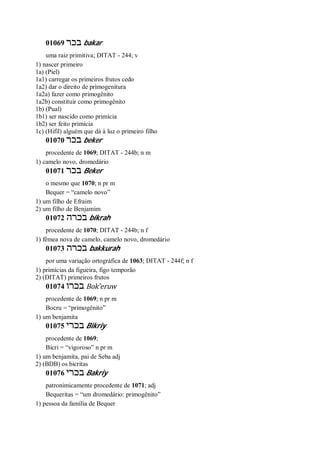 01069 ‫בכר‬ bakar
uma raiz primitiva; DITAT - 244; v
1) nascer primeiro
1a) (Piel)
1a1) carregar os primeiros frutos cedo
1a2) dar o direito de primogenitura
1a2a) fazer como primogênito
1a2b) constituir como primogênito
1b) (Pual)
1b1) ser nascido como primícia
1b2) ser feito primícia
1c) (Hifil) alguém que dá à luz o primeiro filho
01070 ‫בכר‬ beker
procedente de 1069; DITAT - 244b; n m
1) camelo novo, dromedário
01071 ‫בכר‬ Beker
o mesmo que 1070; n pr m
Bequer = “camelo novo”
1) um filho de Efraim
2) um filho de Benjamim
01072 ‫בכרה‬ bikrah
procedente de 1070; DITAT - 244b; n f
1) fêmea nova de camelo, camelo novo, dromedário
01073 ‫בכרה‬ bakkurah
por uma variação ortográfica de 1063; DITAT - 244f; n f
1) primícias da figueira, figo temporão
2) (DITAT) primeiros frutos
01074 ‫בכרו‬ Bok ̂eruw
procedente de 1069; n pr m
Bocru = “primogênito”
1) um benjamita
01075 ‫בכרי‬ Bikriy
procedente de 1069;
Bicri = “vigoroso” n pr m
1) um benjamita, pai de Seba adj
2) (BDB) os bicritas
01076 ‫בכרי‬ Bakriy
patronimicamente procedente de 1071; adj
Bequeritas = “um dromedário: primogênito”
1) pessoa da família de Bequer
 