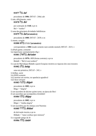 01077 ‫בל‬ bal
procedente de 1086; DITAT - 246d; adv
1) não, dificilmente, outro
01078 ‫בל‬ Bel
por contração de 1168; n pr m
Bel = “senhor”
1) uma das principais divindades babilônicas
01079 ‫בל‬ bal (aramaico)
procedente de 1080; DITAT - 2630; n m
1) mente, coração
01080 ‫בלא‬ b ̂ela’ (aramaico)
correspondente a 1086 (usado somente num sentido mental); DITAT - 2631; v
1) (Pael) gastar, consumir
1a) importunar constantemente (fig.)
01081 ‫בלאדן‬ Bal’adan
procedente de 1078 e 113 (forma contrata); n pr m
Baladã = “Bel (é seu) senhor)”
1) o pai de Merodaque-Baladã a quem Ezequias mostrou as riquezas dos seus tesouros
01082 ‫בלג‬ balag
uma raiz primitiva; DITAT - 245; v
1) brilhar, sorrir
1a) (Hifil) somente
1a1) mostrar um sorriso, ter aparência agradável
1a2) fazer estourar
01083 ‫בלגה‬ Bilgah
procedente de 1082; n pr m
Bilga = “alegria”
1) um sacerdote do décimo quinto turno, na época de Davi
2) um sacerdote que acompanhou Zerubabel
01084 ‫בלגי‬ Bilgay
procedente de 1082; n pr m
Bilgai = “minha alegria”
1) um sacerdote que fez aliança com Neemias
01085 ‫בלדד‬ Bildad
de derivação incerta; n pr m
Bildade = “amor confuso (por mistura)”
1) o segundo amigo de Jó
01086 ‫בלה‬ balah
 
