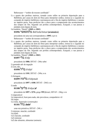 Beltessazar = “senhor do tesouro confinado”
1) o quarto dos profetas maiores, tomado como refém na primeira deportação para a
Babilônia; por causa do dom de Deus para interpretar sonhos, tornou-se o segundo no
comando do império babilônico e permaneceu até o fim do império babilônico e mesmo
no império persa. Suas profecias são a chave para a compreensão dos acontecimentos
dos tempos do fim. Segundo um profeta contemporâneo, Ezequiel, a sua pureza e
piedade eram dignas de nota.
1a) também, ’Daniel’ (1840 ou 1841)
01096 ‫בלטשאצר‬ Belt ̂esha’tstsar (aramaico)
procedente de uma raiz correspondente a 1095; n pr m
Beltessazar = “senhor do tesouro confinado”
1) o quarto dos profetas maiores, tomado como refém na primeira deportação para a
Babilônia; por causa do dom de Deus para interpretar sonhos, tornou-se o segundo no
comando do império babilônico e permaneceu até o fim do império babilônico e mesmo
no império persa. Suas profecias são a chave para a compreensão dos acontecimentos
dos tempos do fim. Segundo um profeta contemporâneo, Ezequiel, a sua pureza e
piedade eram dignas de nota.
1a) também, ’Daniel’ (1840 ou 1841)
01097 ‫בלי‬ b ̂eliy
procedente de 1086; DITAT - 246e subst
1) gastando adv de negação
2) sem, não
01098 ‫בליל‬ b ̂eliyl
procedente de 1101; DITAT - 248a; n m
1) forragem
01099 ‫בלימה‬ b ̂eliymah
procedente de 1097 e 4100; DITAT - 246f; n m
1) nada
01100 ‫בליעל‬ b ̂eliya ̀al
procedente de 1097 e 3276, grego 955 βελιαλ; DITAT - 246g; n m
1) imprestável
1a) imprestável, bom para nada, não proveitoso, companheiro vil
1b) ímpio
1c) ruína, destruição (construção)
01101 ‫בלל‬ balal
uma raiz primitiva; DITAT - 248; v
1) misturar, mesclar, confundir
1a) (Qal)
1a1) mesclar, confundir
1a2) misturar
1a3) dar alimento, alimentar (animais)
 