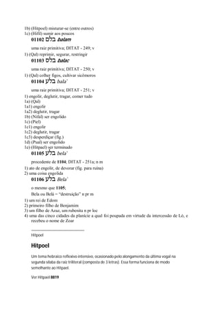 1b) (Hitpoel) misturar-se (entre outros)
1c) (Hifil) sumir aos poucos
01102 ‫בלם‬ balam
uma raiz primitiva; DITAT - 249; v
1) (Qal) reprimir, segurar, restringir
01103 ‫בלס‬ balac
uma raiz primitiva; DITAT - 250; v
1) (Qal) colher figos, cultivar sicômoros
01104 ‫בלע‬ bala ̀
uma raiz primitiva; DITAT - 251; v
1) engolir, deglutir, tragar, comer tudo
1a) (Qal)
1a1) engolir
1a2) deglutir, tragar
1b) (Nifal) ser engolido
1c) (Piel)
1c1) engolir
1c2) deglutir, tragar
1c3) desperdiçar (fig.)
1d) (Pual) ser engolido
1e) (Hitpael) ser terminado
01105 ‫בלע‬ bela ̀
procedente de 1104; DITAT - 251a; n m
1) ato de engolir, de devorar (fig. para ruína)
2) uma coisa engolida
01106 ‫בלע‬ Bela ̀
o mesmo que 1105;
Bela ou Belá = “destruição” n pr m
1) um rei de Edom
2) primeiro filho de Benjamim
3) um filho de Azaz, um rubenita n pr loc
4) uma das cinco cidades da planície a qual foi poupada em virtude da intercessão de Ló, e
recebeu o nome de Zoar
Hitpoel
Hitpoel
Um tema hebraico reflexivo intensivo, ocasionado pelo alongamento da última vogal na
segunda sílaba da raiz triliteral (composta de 3 letras). Essa forma funciona de modo
semelhante ao Hitpael.
Ver Hitpael 8819
 