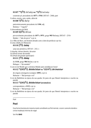 01107 ‫בלעדי‬ bil ̀adey ou ‫בלעדי‬ bal ̀adey
construto pl. procedente de 1077 e 5703; DITAT - 246h; part
1) afora, exceto, sem, senão, além de
01108 ‫בלעי‬ Bal ̀iy
patronimicamente procedente de 1106; adj
Belaítas = “engolir”
1) descendentes de Belá
01109 ‫בלעם‬ Bil ̀am
provavelmente procedente de 1077 e 5971, grego 903 Βαλααμ; DITAT - 251b
Balaão = “não do povo” n pr m
1) o filho de Beor, um homem dotado com o dom da profecia n pr loc
2) uma cidade em Manassés
01110 ‫בלק‬ balaq
uma raiz primitiva; DITAT - 252; v
1) desolar, deixar deserto, devastar
1a) (Poel) tornar devastado
1b) (Pual) devastado (particípio)
01111 ‫בלק‬ Balaq
de 1110, grego 904 Βαλακ; n pr m
Balaque = “devastador”
1) um rei de Moabe que contratou Balaão para amaldiçoar Israel
01112 ‫בלשאצר‬ Belsha’tstsar ou ‫בלאשׂצר‬ Bel’shatstsar
de origem estrangeira (compare 1095); n pr m
Belsazar = “Bel proteja o rei”
1) rei da Babilônia na época da sua queda; foi para ele que Daniel interpretou o escrito na
parede
01113 ‫בלשאצר‬ Belsha’tstsar (aramaico)
correspondente a 1112; n pr m
Belsazar = “Bel proteja o rei”
1) rei da Babilônia na época da sua queda; foi para ele que Daniel interpretou o escrito na
parede
Poel
Poel
Essa forma funciona de maneira muito semelhante ao Piel normal, e ocorre somente devido a
certas mudanças internas de vogal.
Ver Piel 8840
 