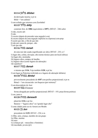 01114 ‫בלשן‬ Bilshan
de derivação incerta; n pr m
Bilsã = “em calúnia”
1) um exilado que retornou com Zorobabel
01115 ‫בלתי‬ biltiy
construto fem. de 1086 (equivalente a 1097); DITAT - 246i subst
1) não, exceto adv
2) não
3) exceto (depois de preceder uma negação) conj
4) exceto (depois de uma negação implícita ou expressa) com prep
5) assim que não, a fim de que não
6) não por causa de, porque...não
7) até que não
01116 ‫במה‬ bamah
de uma raiz não usada (significando ser alto); DITAT - 253; n f
1) lugar alto, colina, elevação, alto (nome técnico para um local cúltica)
1a) lugar alto, montanha
1b) lugares altos, campos de batalha
1c) lugares altos (como lugares de adoração)
1d) sepultura?
01117 ‫במה‬ Bamah
o mesmo que 1116, Veja também 1120; n pr loc
1) um lugar na Palestina (referindo-se a lugares de adoração idólatra)
01118 ‫במהל‬ Bimhal
provavelmente procedente de 4107 com prefixo preposicional; n pr m
Bimal = “em circuncisão: em fraqueza (por mistura)”
1) um descendente de Aser
01119 ‫במו‬ b ̂emow
forma alongada por prefixo preposicional; DITAT - 193; prep (forma poética)
1) em, junto a
01120 ‫במות‬ Bamowth
plural de 1116; n pr loc
Bamote = “lugares altos” ou “grande lugar alto”
1) uma cidade junto ao rio Arnom em Moabe
01121 ‫בן‬ ben
procedente de 1129; DITAT - 254; n m
1) filho, neto, criança, membro de um grupo
1a) filho, menino
1b) neto
1c) crianças (pl. - masculino e feminino)
1d) mocidade, jovens (pl.)
 