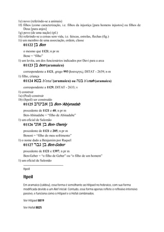 1e) novo (referindo-se a animais)
1f) filhos (como caracterização, i.e. filhos da injustiça [para homens injustos] ou filhos de
Deus [para anjos]
1g) povo (de uma nação) (pl.)
1h) referindo-se a coisas sem vida, i.e. faíscas, estrelas, flechas (fig.)
1i) um membro de uma associação, ordem, classe
01122 ‫בן‬ Ben
o mesmo que 1121; n pr m
Bene = “filho”
1) um levita, um dos funcionários indicados por Davi para a arca
01123 ‫בן‬ ben (aramaico)
correspondente a 1121, grego 993 βοανεργες; DITAT - 2639; n m
1) filho, criança
01124 ‫בנא‬ b ̂ena’ (aramaico) ou ‫בנה‬ b ̂enah (aramaico)
correspondente a 1129; DITAT - 2633; v
1) construir
1a) (Peal) construir
1b) (Itpeil) ser construído
01125 ‫אבינדב‬ ‫בן‬ Ben-’Abiynadab
procedente de 1121 e 40; n pr m
Ben-Abinadabe = “filho de Abinadabe”
1) um oficial de Salomão
01126 ‫אוני‬ ‫בן‬ Ben-’Owniy
procedente de 1121 e 205; n pr m
Benoni = “filho do meu sofrimento”
1) o nome dado a Benjamim por Raquel
01127 ‫גבר‬ ‫בן‬ Ben-Geber
procedente de 1121 e 1397; n pr m
Ben-Geber = “o filho de Geber” ou “o filho de um homem”
1) um oficial de Salomão
Itpeil
Itpeil
Em aramaico (caldeu), essa forma é semelhante ao Hitpael no hebraico, com sua forma
modificada devido a um Alef inicial. Contudo, essa forma apenas reflete o reflexivo intensivo
passivo, e funciona como o Hitpael e o Hofal combinados.
Ver Hitpael 8819
Ver Hofal 8825
 